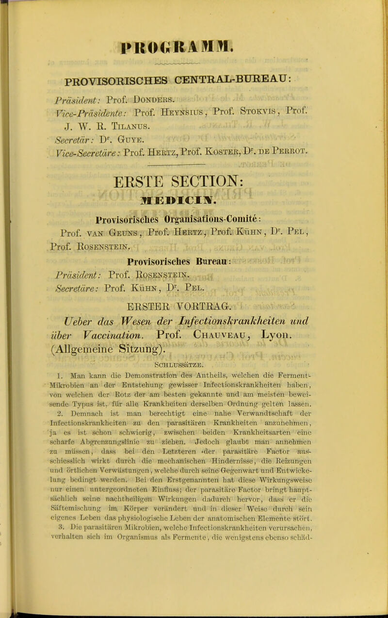 PROGRAMMA PROVISORISCHES CENTRAL-BUREAU : Prasident : Prof. Dondeks. Vice-Présidente : Prof. Heynsius, Prof. Stokvis, Prof. J. W. R. Tilanus. Secretàr: Dr. Guye. Vice-Secretàre : Prof. Hertz, Prof. Iyoster, Dr. de Perrot. ERSTE SECTION: MEDICIÏ. l'rovisoi'isclies Organisations-Comité : Prof, van Geuns , Prof. Hertz , Prof. Kühn , I)r. Pel , Prof. Rosenstein. Provisorisclies Bureau : Prdsulent: Prof. Rosenstein. Secretdre: Prof. Kühn, Dr. Pel. ERSTER YORTRAG. XJeber das Wesen der Infectionskrankheiten und liber Vaccination. Prof. Chauveau, Lyon. (Allgemeine Sitzung). SCHLUSSaTZE. 1. Man kann die Démonstration des Antheils, welchen die Ferment- Mikrobien an der Entstehung gewisser Infectionskrankheiten liaben, von welchen der Kotz der am besten gekannte und am meisten bewci- sende Typus ist. fur aile Krankhciten derselben Ordming gelten lassen. 2. Demnach ist man berechtigt eine nahe Verwandtschaft der Infectionskrankheiten zu den parasitaren Krankheiten anzunchmcn, ja es ist schon schwierig, zwischen beiden Krankheitsarten einc scharfe Abgrcnzungslinie zu ziehen. Jedoch glaubt man aunchmcn zu müssen, dass bei den Letzteren ■ der parâeitare Factor aus- schicsslich wirkt dnrch die mechanischen Hindernisse, die lleizungen und brtlichen Verwiistungen, welche durch seine Gegenwart und Entwicke- lung bedingt werden. Bei den Erstgenannten liât diese Wirkurigsweisc nur einen untergeordneten Einfluas; der parasitiire Factor bringthanpt- sachlioh seine nachtheiligen Wirkungen dadurch hervor, dass er die Saftcmischnng im Krirper veriindcrt und in dieser Weise durch sein eigencs Leben das physiologischc Leben der anatomischcn Elementc stort. 3. Die parasitaren Mikrobien, welche Infectionskrankheiten vcrursaclien. verhalten sich im Organisai us als Fermente, die wenigstens cbenso schiid-