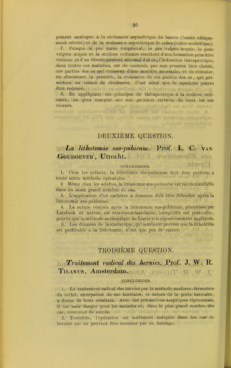 peinent analogue â la croissance asymétrique du bassin (bassin oblique- ment rétréci) et de la croissance asymétrique du crâne (crâne scoliotique). 7. Puisque le pes varus congénital, le pes valgus acquis, le genu valgum acquis et la scoliose ordinaire résultent d’une formation primitive vicieuse et d’un développement anormal des os, l’indication thérapeutique, dans toutes ces maladies, est de contenu.’, par une pression bien choisie, ccs parties des os qui croissent d’une manière anormale , et de stimuler, en diminuant la pression, la croissance de ces parties des os, qui pré- sentent un retard de croissance. C’est ainsi que le squelette pourra être rodressé. 8. En appliquant ces principes de thérapeutique à la scoliose ordi- naire , on peut compter sur une guérison certaine de tous lc6 cas récents. . . icaoifrulB nedorlmii'iv/og otf- îw; sicjlneJT ibb su^bnmO TjsoiCl .8 DEUXIÈME QUESTION. ha lithotomie sus-pubienne. Prof. L. C. van Goudoever, Utrecht. CONCLUSIONS. L Chez les enfants, la lithotomie sus-pubienne doit être préférée à toute autre méthode opératoire. 2 Même chez les adultes, la lithotomie sus-pubienne est recommandable dans un assez grand nombre de cas. 3. L’application d’un cathéter à demeure doit être défendue après la lithotomie sus-pubienne. 4. La suture vésicale après la lithotomie sus-pubienne, préconisée par Latzbeck et autres, est très-recommandable, lorsqu’elle est praticable, pourvu que la méthode antiseptique de Lister soit rigoureusement appliquée. 5. Les données de la statistique, qui semblent prouver que la lithotritie est préférable à la lithotomie, n’ont que peu de valeur. TROISIÈME QUESTION. Traitement radical des hernies. Prof. J. W. R. & M » n/H'JÎJAV». Sw/J SWWI VJL IIM4J 1 %C/v»0 Tilanus, Amsterdam. CONCLUSIONS. 1. Le traitement radical des hernies par la méthode moderne : fermeture du collet, extirpation du sac herniaire, et suture de la porte herniaire, a donné de bons résultats. Avec des précautions aseptiques rigoureuses, il est sans danger pour les malades et, dans le plus grand nombre des cas, couronné de succès. 2. Toutefois, l’opération est seulement indiquée dans les cas de hernies qui ne peuvent être retenues par un bandage.