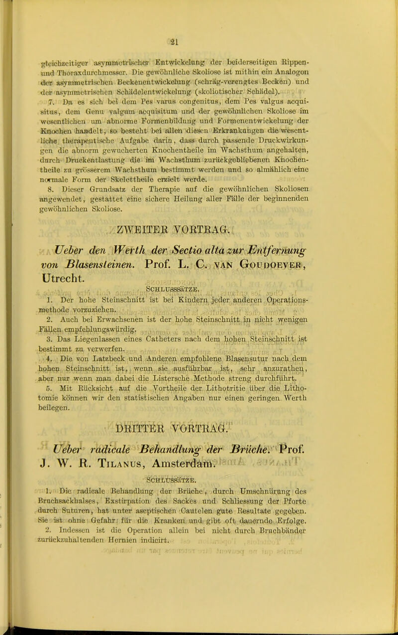 gleichzcitiger asymmetrischer Entwickelung der beiderseitigen Rippen- uiid Thoraxdurchmesser. Die gewohnliche Skoliose ist mithin ein Analogon der asymmetrisehen Beckenentwickelung (schrag-vcrengtes Becken) und der asymmetrisehen Schiidolentwickelung (skoliotischer Schiidel). 7. Da es sich bei dem Pes varus congonitus, dem Pes valgus acqui- situs, dem Genu valgum acqnisitum und der gewohnlichen Skoliose im wesentlichen um abnomie Formenbildnng und Formenentwickelung der Knochen handolt, so besteht bei allen diesen Erkrankungen die wesent- liehe therapeutische Aufgabe darin, dass durch passende Druckwirkun- gen die abnorm gewucherten Knochentheile im Wachsthum angehalten, durch Drueként-lastung die im Wachsthum zuriickgobliebenen Knochen- theilc zu griisserem Wachsthum bestimmt werden und so almahlich eine normale Form der Skelettheile erzielt werde. 8. Dieser Grundsatz der Thérapie auf die gewohnlichen Skoliosen angewendet, gestattet eine sichere Heilung aller Falle der beginnenden gewohnlichen Skoliose. ZWEITER YORTRAG. Ueber den Werth der Sectio altazur Enlfernung von Blasensteinen. Prof. L. C. van Goudoever, Utrecht. SCHLUSSSËTZE. 1. Der hohe Steinschnitt ist bei Kindern jeder anderen Operations- methode vorzuziehen. 2. Auch bei Erwachsenen ist der hohe Steinschnitt in picht wenigen Fallen empfehlungswiirdig. 3. Das Liegenlassen eines Cathéters nach dem hohen Steinschnitt ist bestimmt zu verwerfen. 4. Die von Latzbeck und Anderen empfohlene Blasensutur nach dem hohen Steinschnitt ist, wenn sie ausführbar ist, sehr anzurathen, aber nur wenn man dabei die Listersche Méthode streng durchführt. 5. Mit Rücksicht auf die Vortheile der Lithotritie über die Litho- tomie konnen wir den statistischen Angaben nur einen geringen Werth beilegen. DRITTER YORTRAG. Ueber radicale Behandlunsr der Bruche. Prof. J. W. R. Tilanus, Amsterdam. Sch lussHtze. 1. Die radicale Behandlung der Briiche, durch Umschniirung des Bruchsackhaises, Exstirpation des Sackes und Schliessung der Pforte durch Suturen, hat unter aseptischen Oautelen gute Resultate gegeben. Sie ist ohne Gefahr fiir die Kranken und gibt oft dauernde Erfolge. 2. Indessen ist die Operation allein bei nicht durch Bruchbander zuriickzuhaltendon Hcrnien indicirt. ii