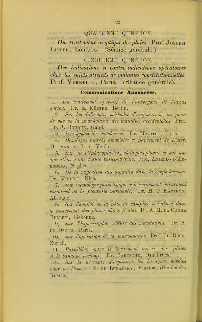 QUATRIÈME QUESTION. Du traitement aseptique des plaies. Prof. Joseph Lister, Londres. (Séance générale.) CINQUIÈME QUESTION. Des indications et contre-indications opératoires chez les sujets atteints de maladies constitutionnelles. Prof. Verneuil, Paris. (Séance générale). Communications Annoncées. •li . I. Du traitement opératif de V anevrysme dé far eus aortae. Dr. E. Küster, Berlin. 2. Sur les différentes méthodes d'amputation, au point de vue de la prophylaxie des maladies accidentelles. Prof. Ed. J. Bouqué, Gancl. 3. Des kystes des mâchoires. Dr. Magitot, Paris. 4. Bandages plâtrés amovibles et pansement de Lister. Dr. van de Loo, Venlo. 5. Sur la blépharoplastie, chilo-génoplastie et sur une opération d'une fistule vésico-utérine. Prof. Aniello d’Am- brosio, Naples. 6. De la migration des aiguilles dans le corps humain. Dr. Milliot, Nice. 7. Sur Vhistologie pathologique et le traitement chirurgical rationnel de la pleurésie purulente. Dr. H. P. Kapteyn, Abcoude. 8. Sur l'emploi de la pâte de camphre à l'alcool dans le pansement des plages chirurgicales. Dr. A. M. da Cunha Bellem, Lisbonne. 9. Sur fhypertrophie diffuse des maxillaires. Dr. A. le Dentu, Paris. 10. Sur l'opération de la micrognathie. Prof. Ed. Rose , Zurich. II. Parallèles entre le traitement ouvert des plaies et le bandage occlusif. Dr. Bartsche, Osnabrück. 12. Sur la nécessité d'organiser les baraques mobiles pour les blessés. A. de Lubansky, Viazma, (Smolenslc, Russie.)