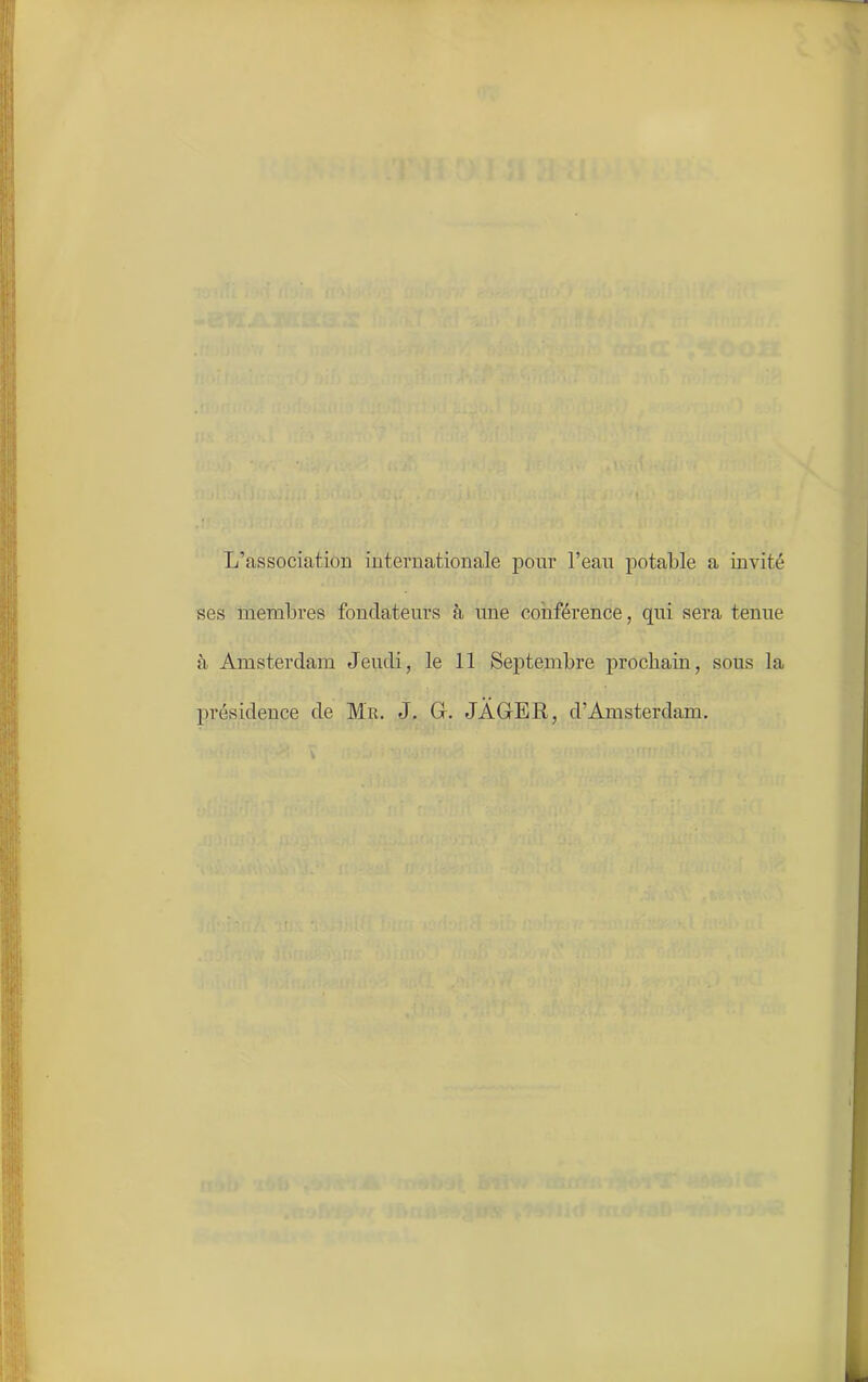L’association internationale pour l’eau potable a invité ses membres fondateurs à une conférence, qui sera tenue à Amsterdam Jeudi, le 11 Septembre prochain, sous la présidence de Mil. J. G. JAGER, d’Amsterdam.