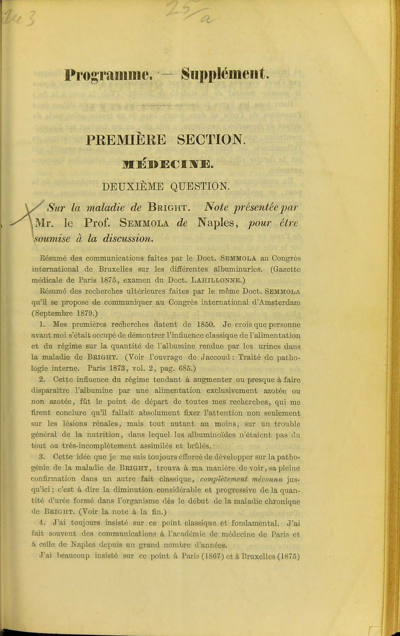 Programme. — Supplément PREMIÈRE SECTION. mÉDECIUHES. DEUXIÈME QUESTION. Sur la maladie de Bright. Note présentée par Mr. le Prof. Semmola de Naples, pour être soumise à la discussion. Résumé des communications faites par le Doct. Semmola au Congrès international de Bruxelles sur les différentes albuminuries. (Gazette médicale de Paris 1875, examen du Doct. Lahillonne.) Résumé des recherches ultérieures faites par le même Doct. Semmola qu’il se propose de communiquer au Congrès international d’Amsterdam (Septembre 1879.) 1. Mes premières recherches datent de 1850. Je crois que personne avant moi s’était occupé de démontrer l'influence classique de l’alimentation et du régime sur la quantité de l'albumine rendue par les urines dans la maladie de Bbight. (Voir l’ouvrage de Jaccoud: Traité de patho- logie interne. Paris 1873, vol. 2, pag. 685.) 2. Cette influence du régime tendant à augmenter ou presque à fane disparaître l’albumine par une alimentation exclusivement azotée ou non azotée, fût le point de départ de toutes mes recherches, qui me firent conclure qu’il fallait absolument fixer l’attention non seulement sur les lésions rénales, mais tout autant au moins, sur un trouble général de la nutrition, dans lequel les albuminoïdes n’étaient pas du tout ou très-incomplètement assimilés et brûlés. 3. Cette idée que je me suis toujours éfforcé de développer sur la patho- génie de la maladie de Bright, trouva à ma manière de voir, sa pleine confirmation dans un autre fait classique, complètement méconnu jus- qu'ici ; c’est à dire la diminution considérable et progressive de la quan- tité d’urée formé dans l’organisme dès le début de la maladie chronique de Bright. (Voir la note à la fin.) 4. J’ai toujours insisté sur ce point classique et fondamental. J’ai fait souvent des communications à, l’académie de médecine de Paris et à celle de Naples depuis un grand nombre d’années. J’ai beaucoup insisté sur ce point à Paris (1867) et :ï Bruxelles (1875)