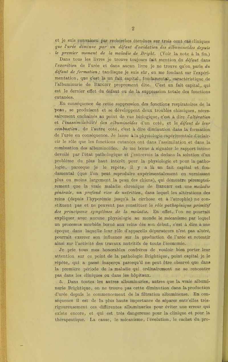 et je suis convaincu par recherches étendues sur trois cent cas cliniques que l'urèe diminue par un défaut d'oxulation des albuminoïdes depuis le premier moment de la maladie de Bright. (Voir la note à la fin.) Dans tous les livres je trouve toujours fait mention du défaut dans Vexcrétion de l’urée et dans aucun livre je ne trouve qu’on parle du défaut de formation ; tandisque je suis sûr, en me fondant sur l’expéri- mentation , que c’est là un fait capital, fondamental, caractéristique de l'albuminurie de Bbight proprement dite. C’est un fait capital, qui est le dernier effet du défaut ou de la suppression totale des fonctions cutanées. En conséquence de cette suppression des fonctions respiratoires de la peau, se produisent et se développent deux troubles chimiques, néces- sairement enchainés au point de vue biologique, c’est à dire Valtération et Vinassimila b Hâté des albv/minoïdes d’un coté, et le défaut de leur combustion, de l’autre coté, c’est à dire diminution dans la formation de l’urée en conséquence. Je laisse à la physiologie expérimentale d’éclair- cir le rôle que les fonctions cutanées ont dans l’assimilation et dans la combustion des albuminoïdes. Je me borne à signaler le rapport intime dévoilé par l’état pathologique et j’entrevois la dedans la solution d’un problème du plus haut intérêt pour la physiologie et pour la patho- logie , pareeque je le répète, il y a là un fait capital et fon- damental (que l’on peut reproduire expérimentalement en vernissant plus ou moins largement la peau des chiens), qui démontre péremptoi- rement que la vraie maladie chronique de Bbight est une maladie générale, un profond vice de nutrition, dans lequel les altérations des reins (depuis l’hyperémie jusqu’à la cirrhose et à l’atrophie) ne con- stituent pas et ne peuvent pas constituer le rôle pathogénique primitif des principaux symptômes de la maladie. En effet, l’on ne pourrait expliquer avec aucune physiologie au monde le mécanisme par lequel un processus morbide borné aux reins dès son début, c’est à dire à une époque dans laquelle leur rôle d’appareils dépurateurs n’est pas altéré, pourrait exercer son influence sur la production de l’urée et retentir ainsi sur l’activité des travaux nutritifs de toute l’économie. Je prie tous mes honorables confrères de vouloir bien porter leur attention sur ce point de la pathologie Brightique, point capital je le répète, qui a passé inaperçu pareequ’il ne peut être observé que dans la première période de la maladie qui ordinairement ne se rencontre pas dans les cliniques ou dans les hôpitaux. 5. Dans toutes les autres albuminuries, autres que la vraie albumi- nurie Brightique, on ne trouve pas cette diminution dans la production d’urée depuis le commencement de la filtration albumineuse. En con- séquence il est de la plus haute importance de séparer entr'elles très- rigoureusement ces différentes albuminuries pour éviter une erreur qui existe encore, et qui est très dangereuse pour la clinique et pour la thérapeutique. La cause, le mécanisme, l’évolution, le cachet du pro-