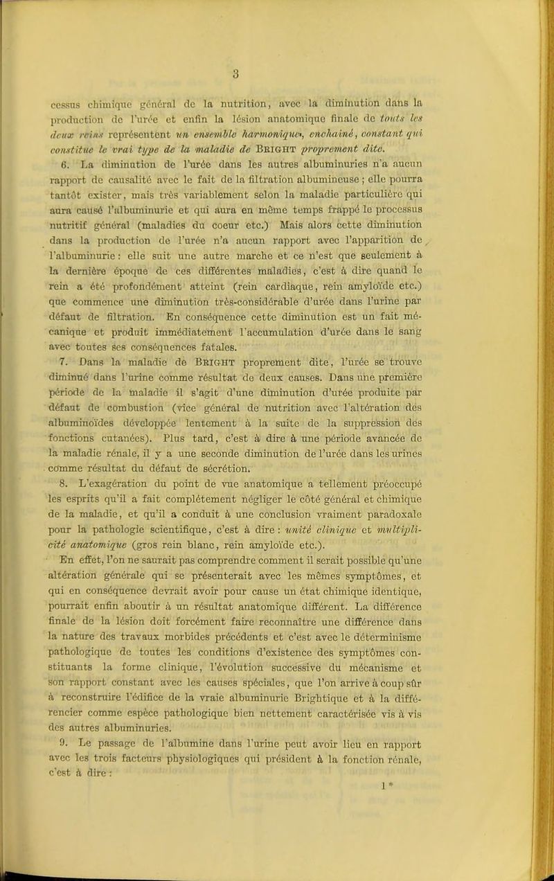 cessas chimique général de la nutrition, avec la diminution dans la production de l’urée et enfin la lésion anatomique finale de tout s les deux reins représentent vu ensemble harmonique», enchaîné, constant qui constitue le vrai type de la maladie de Bhight proprement dite. 6. La diminution de l’urée dans les autres albuminuries n'a aucun rapport de causalité avec le fait de la filtration albumineuse ; elle pourra tantôt exister, mais très variablement selon la maladie particulière qui aura causé l’albuminurie et qui aura en môme temps frappé le processus nutritif général (maladies du coeur etc.) Mais alors cette diminution dans la production de l’urée n’a aucun rapport avec l’apparition de l’albuminurie : elle suit une autre marche et ce n’est que seulement à la dernière époque de ces différentes maladies, c’est à dire quand le rein a été profondément atteint (rein cardiaque, rein amyloïde etc.) que commence une diminution très-considérable d’urée dans l’urine par défaut de filtration. En conséquence cette diminution est un fait mé- canique et produit immédiatement l’accumulation d’urée dans le sang avec toutes ses conséquences fatales. 7. Dans la maladie de Bright proprement dite, l’urée se trouve diminué dans l’urine comme résultat de deux causes. Dans une première période de la maladie il s’agit d’une diminution d’urée produite par défaut de combustion (vice général de nutrition avec l’altération dés albuminoïdes développée lentement à la suite de la suppression des fonctions cutanées). Plus tard, c’est à dire à une période avancée de la maladie rénale, il y a une seconde diminution de l’urée dans les urines comme résultat du défaut de sécrétion. 8. L’exagération du point de vue anatomique a tellement préoccupé les esprits qu’il a fait complètement négliger le côté général et chimique de la maladie, et qu’il a conduit à une conclusion vraiment paradoxale pour la pathologie scientifique, c’est à dire: unité clinique et multipli- cité anatomique (gros rein blanc, rein amyloïde etc.). En effet, l’on ne saurait pas comprendre comment il serait possible qu’une altération générale qui se présenterait avec les mêmes symptômes, et qui en conséquence devrait avoir pour cause un état chimique identique, pourrait enfin aboutir à un résultat anatomique différent. La différence finale de la lésion doit forcément faire reconnaître une différence dans la nature des travaux morbides précédents et c’est avec le déterminisme pathologique de toutes les conditions d’existence des symptômes con- stituants la forme clinique, l'évolution successive du mécanisme et son rapport constant avec les causes spéciales, que l’on arrive à coup sûr à reconstruire l’édifice de la vraie albuminurie Brightique et à la diffé- rencier comme espèce pathologique bien nettement caractérisée vis :ï vis des autres albuminuries. 9. Le passage de l’albumine dans l’urine peut avoir lieu en rapport avec les trois facteurs physiologiques qui président à la fonction rénale, c’est à dire : 1*
