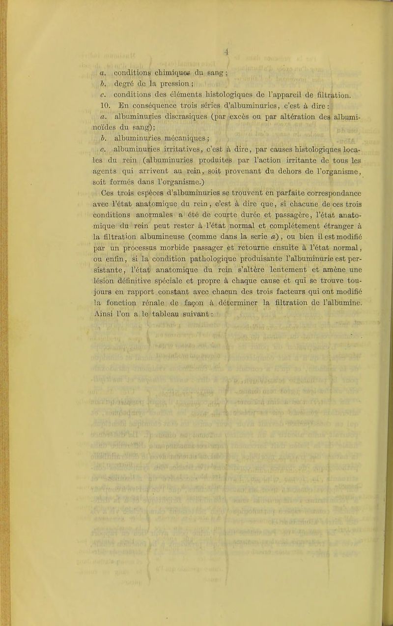 •1 a. conditions chimiques du sang; h. degré de la pression ; c. conditions des éléments histologiques de l’appareil de filtration. 10. En conséquence trois séries d’albuminuries, c’est à dire: a. albuminuries discrasiques (par excès ou par altération des albumi- noïdes du sang); b. albuminuries mécaniques ; c. albuminuries irritatives, c’est à dire, par causes histologiques loca- les du rein (albuminuries produites par l’action irritante de tous les agents qui arrivent au rein, soit provenant du dehors de l’organisme, soit formés dans l’organisme.) Ces trois espèces d’albuminuries se trouvent en parfaite correspondance avec l’état anatomique du rein, c’est à dire que, si chacune de ces trois conditions anormales a été de courte durée et passagère, l’état anato- mique du rein peut rester à l’état normal et complètement étranger à la filtration albumineuse (comme dans la sérié a) , ou bien il est modifié par un processus morbide passager et retourne ensuite à l’état normal, ou enfin, si la condition pathologique produisante l’albuminurie est per- sistante, l’état anatomique du rein s’altère lentement et amène une lésion définitive spéciale et propre à chaque cause et qui se trouve tou- jours en rapport constant avec chacun des trois facteurs qui ont modifié la fonction rénale de façon ;ï déterminer la filtration de l’albumine. Ainsi l’on a le tableau suivant :