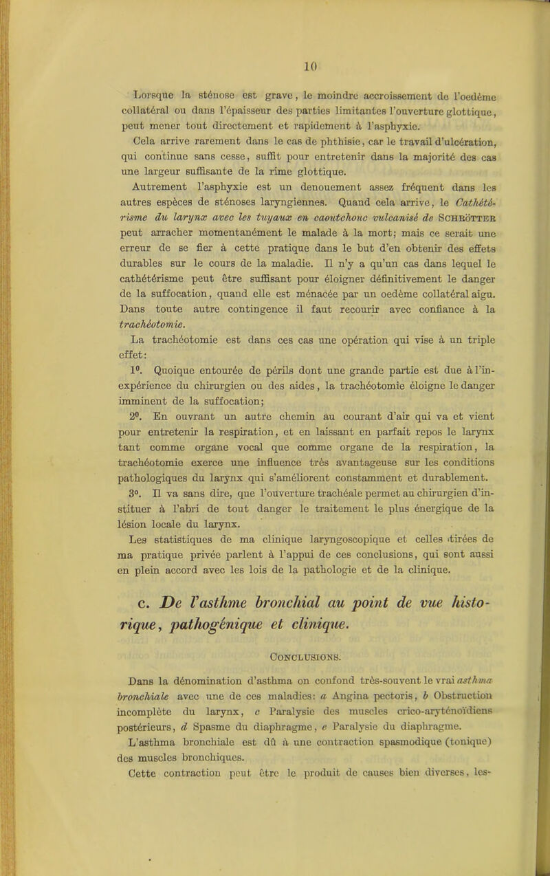Lorsque la sténose est grave, le moindre accroissement de l’oedème collatéral ou dans l’épaisseur des parties limitantes l’ouverture glottique, peut mener tout directement et rapidement à l’asphyxie. Cela arrive rarement dans le cas de phthisie, car le travail d’ulcération, qui continue sans cesse, suffit pour entretenir dans la majorité des cas une largeur suffisante de la rime glottique. Autrement l’asphyxie est un dénouement assez fréquent dans les autres espèces de sténoses laryngiennes. Quand cela arrive, le Cathété- risme du larynx avec les tuyaux en caoutchouc vulcanisé de Schbôtter peut arracher momentanément le malade à la mort; mais ce serait une erreur de se fier- à cette pratique dans le but d’en obtenir des effets durables sur le cours de la maladie. Il n’y a qu’un cas dans lequel le cathétérisme peut être suffisant pour éloigner définitivement le danger de la suffocation, quand elle est ménacée par un oedème collatéral aigu. Dans toute autre contingence il faut recourir avec confiance à la trachéotomie. La trachéotomie est dans ces cas une opération qui vise à un triple effet: 1°. Quoique entourée de périls dont une grande partie est due à l’in- expérience du chirurgien ou des aides, la trachéotomie éloigne le danger imminent de la suffocation; 2°. En ouvrant un autre chemin au courant d’air qui va et vient pour entretenir la respiration, et en laissant en parfait repos le larynx tant comme organe vocal que comme organe de la respiration, la trachéotomie exerce une influence très avantageuse but les conditions pathologiques du larynx qui s’améliorent constamment et durablement. 3°. Il va sans dire, que l’ouverture trachéale permet au chirurgien d’in- stituer à l’abri de tout danger le traitement le plus énergique de la lésion locale du larynx. Les statistiques de ma clinique laryngoscopique et celles «tirées de ma pratique privée parlent à l’appui de ces conclusions, qui sont aussi en plein accord avec les lois de la pathologie et de la clinique. c. De Vasthme bronchial au point de vue histo- rique, pathogénique et clinique. Conclusions. Dans la dénomination d’asthma on confond très-souvent le vrai asthma bronchiale avec une de ces maladies: a Angina pectoris, b Obstruction incomplète du larynx, c Paralysie des muscles crico-aryténoïdiens postérieurs, d Spasme du diaphragme, e Paralysie du diaphragme. L’asthma bronchiale est dû à une contraction spasmodique (tonique) des muscles bronchiques. Cette contraction peut être le produit de causes bien diverses, les-