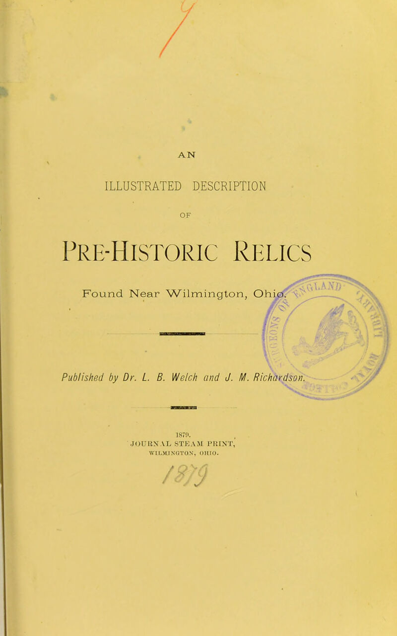 AN ILLUSTRATED DESCRIPTION OF Pre-Historic Relics Found Near Wilmington, Ohio. // ipq * Published by Dr. L. B. Welch mid J. M. Richardson. ism. •JOURN AL STEAM PRINT, WILMINGTON, OHIO.