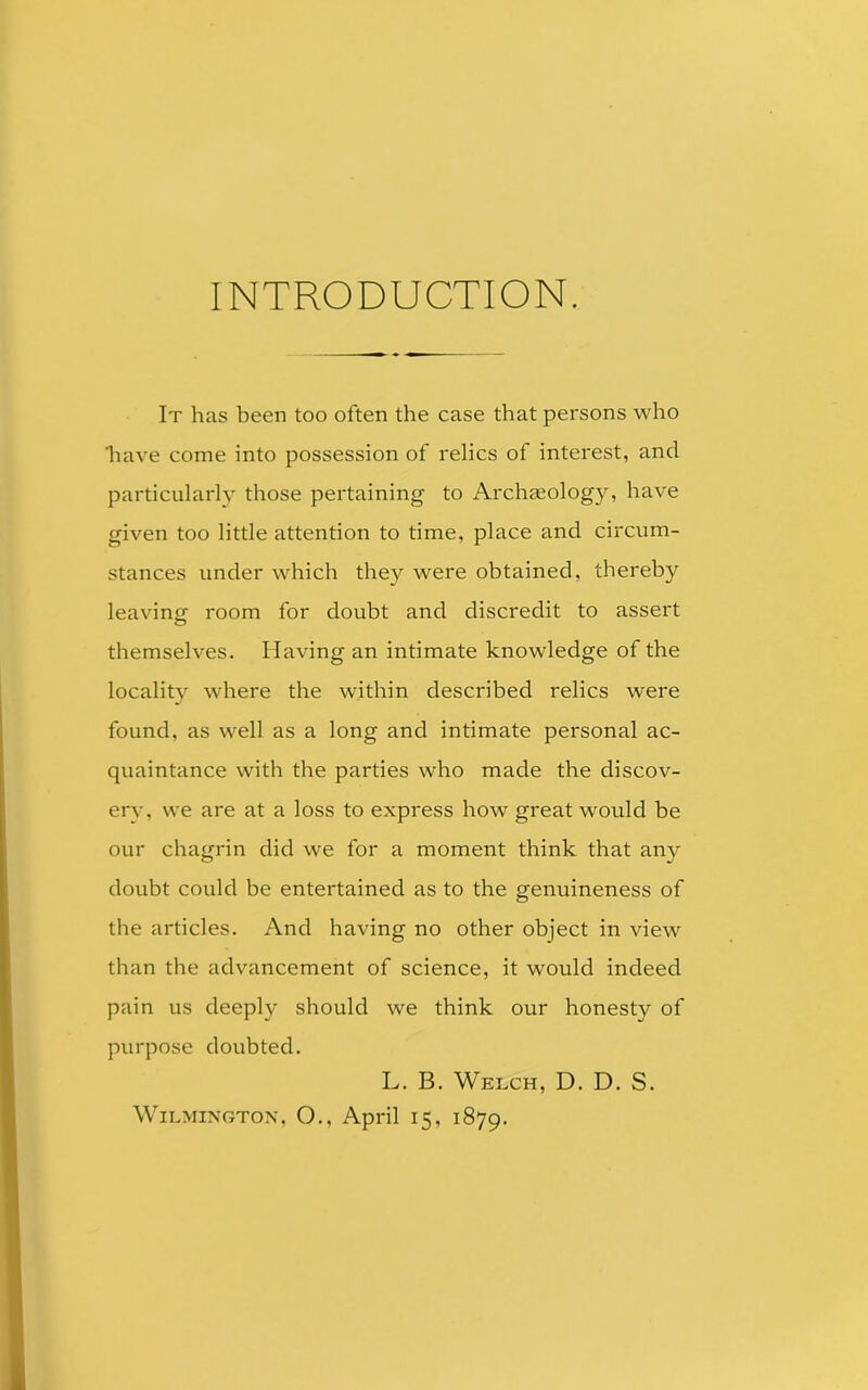INTRODUCTION. It has been too often the case that persons who 'have come into possession of relics of interest, and particularly those pertaining to Archaeology, have given too little attention to time, place and circum- stances under which they were obtained, thereby leaving room for doubt and discredit to assert themselves. Having an intimate knowledge of the locality where the within described relics were found, as well as a long and intimate personal ac- quaintance with the parties who made the discov- ery, we are at a loss to express how great would be our chagrin did we for a moment think that any doubt could be entertained as to the genuineness of the articles. And having no other object in view than the advancement of science, it would indeed pain us deeply should we think our honesty of purpose doubted. L. B. Welch, D. D. S. Wilmington, O., April 15, 1879.