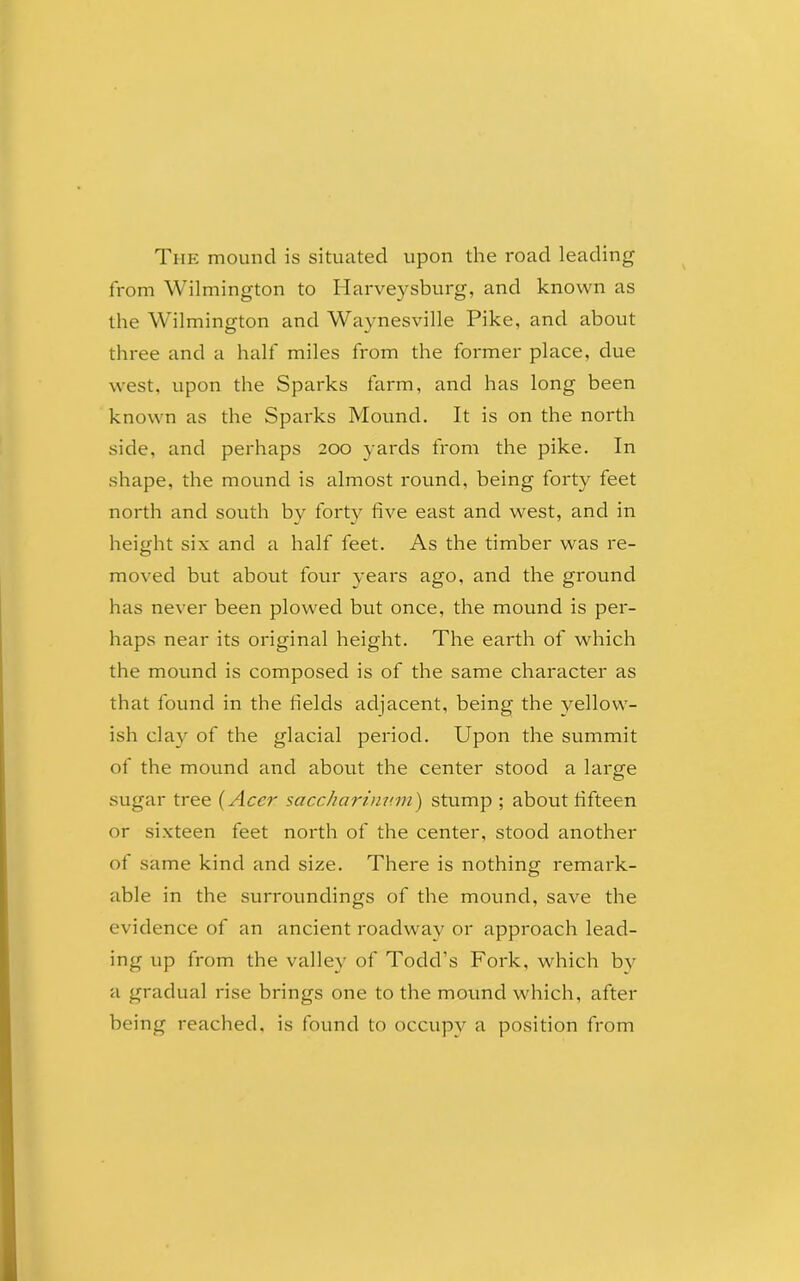 The mound is situated upon the road leading from Wilmington to Harveysburg, and known as the Wilmington and Waynesville Pike, and about three and a half miles from the former place, due west, upon the Sparks farm, and has long been known as the Sparks Mound. It is on the north side, and perhaps 200 yards from the pike. In shape, the mound is almost round, being forty feet north and south by forty five east and west, and in height six and a half feet. As the timber was re- moved but about four years ago, and the ground has never been plowed but once, the mound is per- haps near its original height. The earth of which the mound is composed is of the same character as that found in the fields adjacent, being the yellow- ish clay of the glacial period. Upon the summit of the mound and about the center stood a large sugar tree (Acer saccharinv.m) stump ; about fifteen or sixteen feet north of the center, stood another of same kind and size. There is nothing remark- able in the surroundings of the mound, save the evidence of an ancient roadway or approach lead- ing up from the valley of Todd’s Fork, which by a gradual rise brings one to the mound which, after being reached, is found to occupy a position from