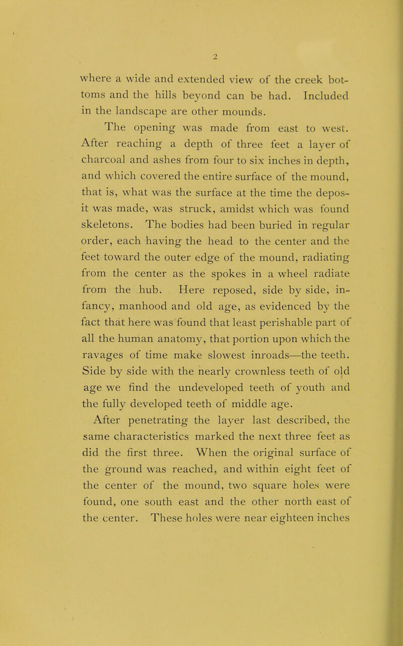 where a wide and extended view of the creek bot- toms and the hills beyond can be had. Included in the landscape are other mounds. The opening was made from east to west. After reaching a depth of three feet a layer of charcoal and ashes from four to six inches in depth, and which covered the entire surface of the mound, that is, what was the surface at the time the depos- it was made, was struck, amidst which was found skeletons. The bodies had been buried in regular order, each having the head to the center and the feet toward the outer edge of the mound, radiating from the center as the spokes in a wheel radiate from the hub. Here reposed, side by side, in- fancy, manhood and old age, as evidenced by the fact that here was found that least perishable part of all the human anatomy, that portion upon which the ravages of time make slowest inroads—the teeth. Side by side with the nearly crownless teeth of old age we find the undeveloped teeth of youth and the fully developed teeth of middle age. After penetrating the layer last described, the same characteristics marked the next three feet as did the first three. When the original surface of the ground was reached, and within eight feet of the center of the mound, two square holes were found, one south east and the other north east of the center. These holes were near eighteen inches