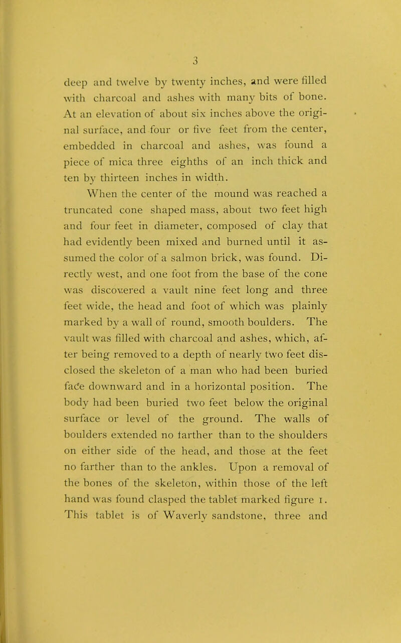 deep and twelve by twenty inches, and were filled with charcoal and ashes with many bits of bone. At an elevation of about six inches above the origi- nal surface, and four or five feet from the center, embedded in charcoal and ashes, was found a piece of mica three eighths of an inch thick and ten by thirteen inches in width. When the center of the mound was reached a truncated cone shaped mass, about two feet high and four feet in diameter, composed of clay that had evidently been mixed and burned until it as- sumed the color of a salmon brick, was found. Di- rectlv west, and one foot from the base of the cone was discovered a vault nine feet long and three feet wide, the head and foot of which was plainly marked by a wall of round, smooth boulders. The vault was filled with charcoal and ashes, which, af- ter being removed to a depth of nearty two feet dis- closed the skeleton of a man who had been buried fade downward and in a horizontal position. The body had been buried two feet below the original surface or level of the ground. The walls of boulders extended no farther than to the shoulders on either side of the head, and those at the feet no farther than to the ankles. Upon a removal of the bones of the skeleton, within those of the left hand was found clasped the tablet marked figure i. This tablet is of Waverly sandstone, three and