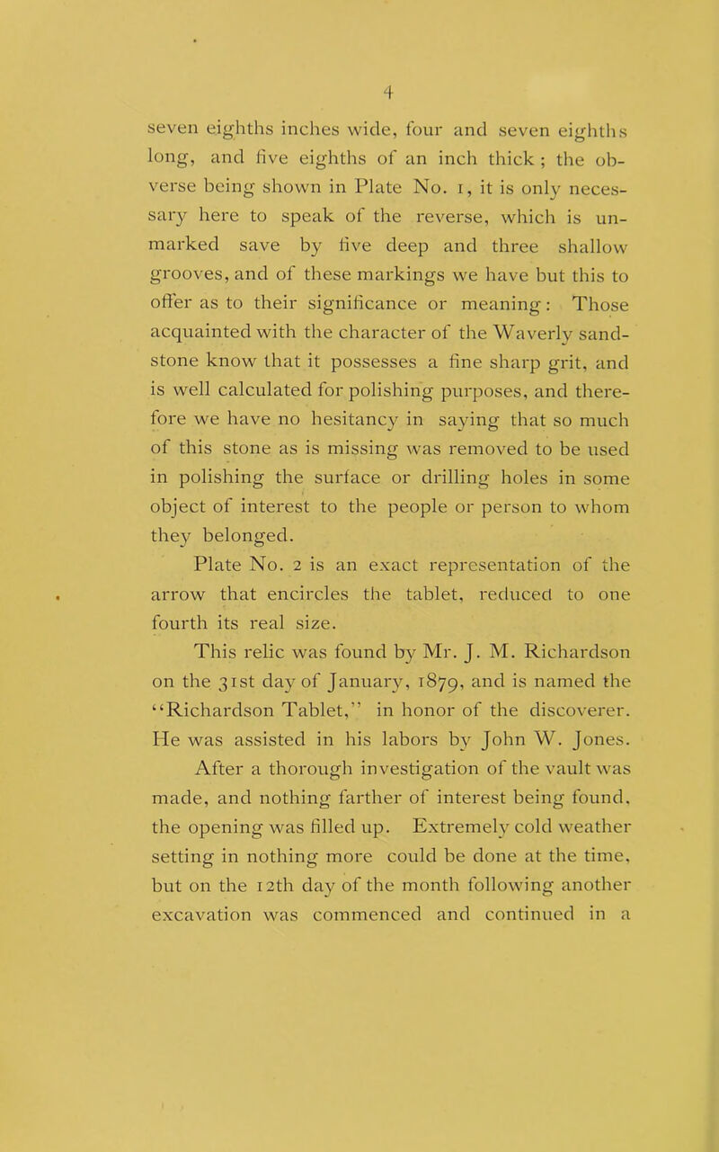 seven eighths inches wide, four and seven eighths long, and live eighths of an inch thick ; the ob- verse being shown in Plate No. i, it is only neces- sary here to speak of the reverse, which is un- marked save by five deep and three shallow grooves, and of these markings we have but this to offer as to their significance or meaning: Those acquainted with the character of the Waverly sand- stone know that it possesses a fine sharp grit, and is well calculated for polishing purposes, and there- fore we have no hesitancy in saying that so much of this stone as is missing was removed to be used in polishing the surface or drilling holes in some object of interest to the people or person to whom they belonged. Plate No. 2 is an exact representation of the arrow that encircles the tablet, reduced to one fourth its real size. This relic was found by Mr. J. M. Richardson on the 31st day of January, 1879, and namecl die “Richardson Tablet,” in honor of the discoverer. He was assisted in his labors by John W. Jones. After a thorough investigation of the vault was made, and nothing farther of interest being found, the opening was filled up. Extremely cold weather setting in nothing more could be done at the time, but on the 12th day of the month following another excavation was commenced and continued in a