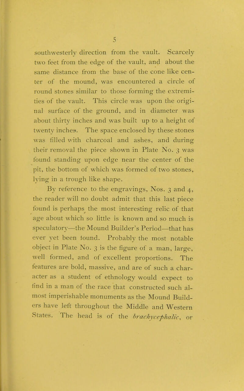 southwesterly direction from the vault. Scarcely two feet from the edge of the vault, and about the same distance from the base of the cone like cen- ter of the mound, was encountered a circle of round stones similar to those forming the extremi- ties of the vault. This circle was upon the origi- nal surface of the ground, and in diameter was about thirty inches and was built up to a height of twenty inches. The space enclosed by these stones was tilled with charcoal and ashes, and during their removal the piece shown in Plate No. 3 was found standing upon edge near the center of the pit, the bottom of which was formed of two stones, lying in a trough like shape. By reference to the engravings, Nos. 3 and 4, the reader will no doubt admit that this last piece found is perhaps the most interesting relic of that age about which so little is known and so much is speculator}'—the Mound Builder’s Period—that has ever yet been lound. Probably the most notable object in Plate No. 3 is the figure of a man, large, well formed, and of excellent proportions. The features are bold, massive, and are of such a char- acter as a student of ethnology would expect to find in a man of the race that constructed such al- most imperishable monuments as the Mound Build- ers have left throughout the Middle and Western .States. I he head is of the brcichyccphalic, or