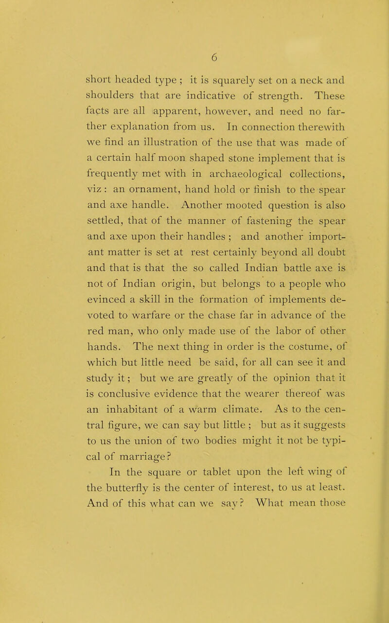 6 short headed type ; it is squarely set on a neck and shoulders that are indicative of strength. These facts are all apparent, however, and need no far- ther explanation from us. In connection therewith we find an illustration of the use that was made of a certain halt moon shaped stone implement that is frequently met with in archaeological collections, viz : an ornament, hand hold or finish to the spear and axe handle. Another mooted question is also settled, that of the manner of fastening the spear and axe upon their handles ; and another import- ant matter is set at rest certainly beyond all doubt and that is that the so called Indian battle axe is not of Indian origin, but belongs to a people who evinced a skill in the formation of implements de- voted to warfare or the chase far in advance of the red man, who only made use of the labor of other hands. The next thing in order is the costume, of which but little need be said, for all can see it and study it; but we are greatly of the opinion that it is conclusive evidence that the wearer thereof was an inhabitant of a warm climate. As to the cen- tral figure, we can say but little ; but as it suggests to us the union of two bodies might it not be typi- cal of marriage? In the square or tablet upon the left wing of the butterfly is the center of interest, to us at least. And of this what can we say? What mean those
