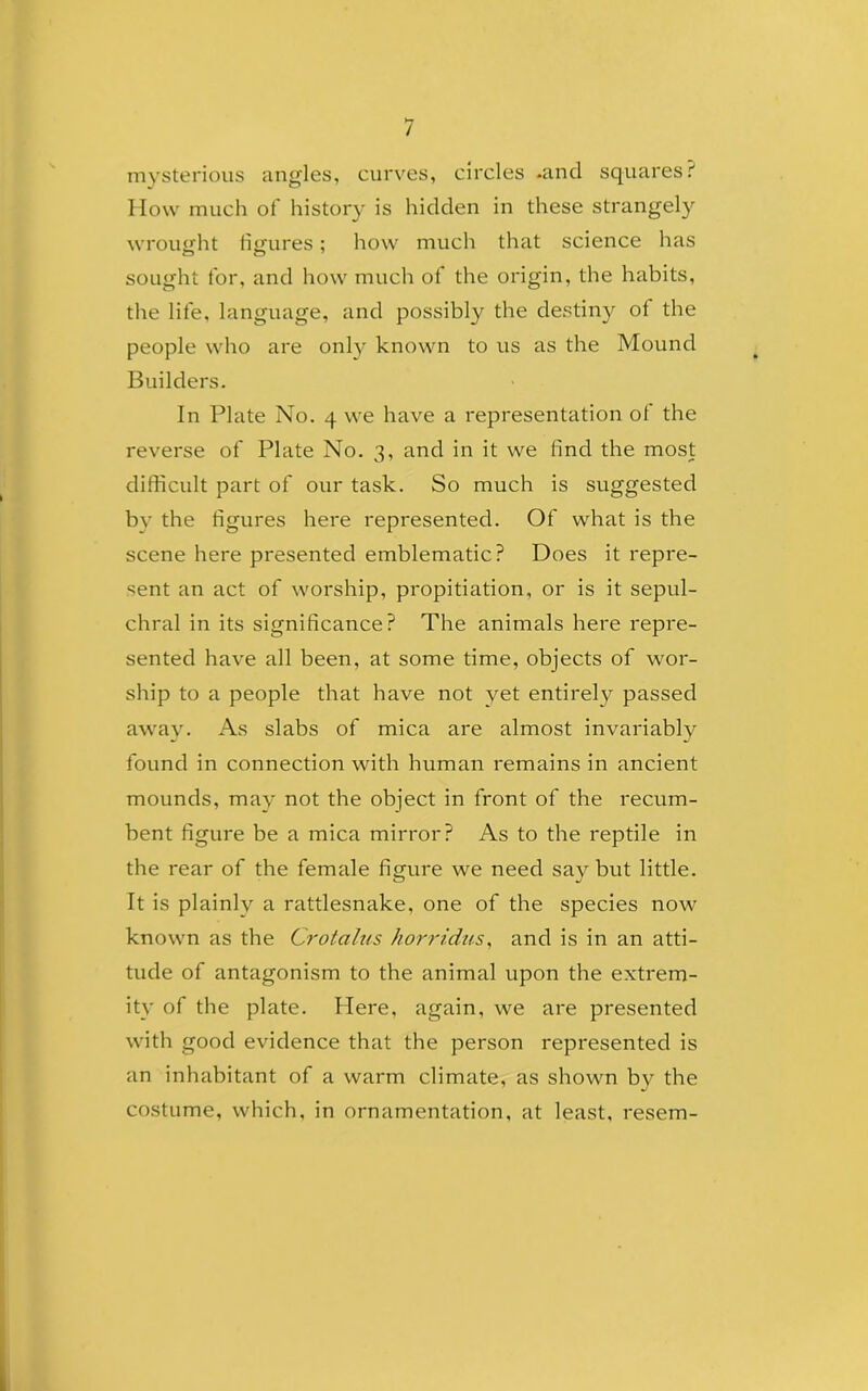 mysterious angles, curves, circles .and squares? How much of history is hidden in these strangely wrought figures; how much that science has sought for, and how much of the origin, the habits, the life, language, and possibly the destiny ot the people who are only known to us as the Mound Builders. In Plate No. 4 we have a representation of the reverse of Plate No. 3, and in it we find the most difficult part of our task. So much is suggested by the figures here represented. Of what is the scene here presented emblematic? Does it repre- sent an act of worship, propitiation, or is it sepul- chral in its significance? The animals here repre- sented have all been, at some time, objects of wor- ship to a people that have not yet entirely passed away. As slabs of mica are almost invariably found in connection with human remains in ancient mounds, may not the object in front of the recum- bent figure be a mica mirror? As to the reptile in the rear of the female figure we need say but little. It is plainly a rattlesnake, one of the species now known as the Crotalus horridus, and is in an atti- tude of antagonism to the animal upon the extrem- ity of the plate. Here, again, we are presented with good evidence that the person represented is an inhabitant of a warm climate, as shown by the costume, which, in ornamentation, at least, resem-