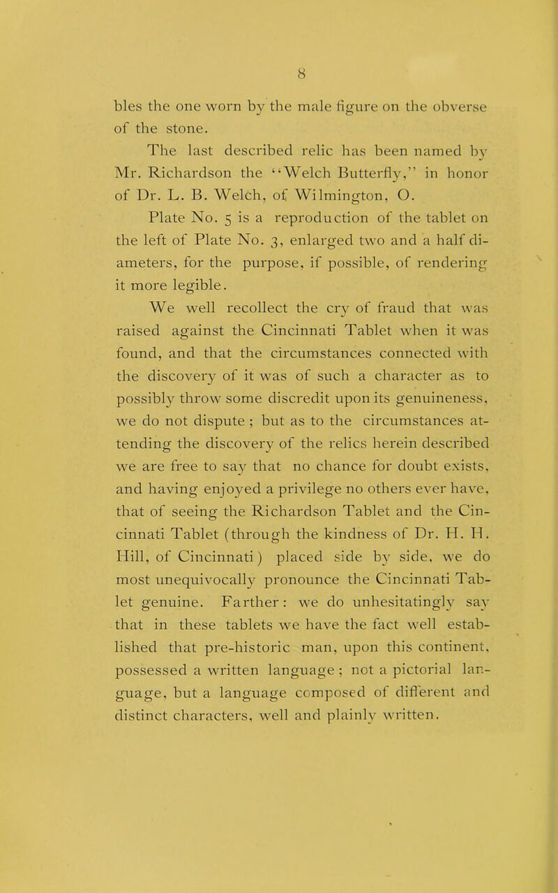 bles the one worn by the male figure on the obverse of the stone. The last described relic has been named by Mr. Richardson the “Welch Butterfly,” in honor of Dr. L. B. Welch, of Wilmington, O. Plate No. 5 is a reproduction of the tablet on the left of Plate No. 3, enlarged two and a half di- ameters, for the purpose, if possible, of rendering it more legible. We well recollect the cry of fraud that was raised against the Cincinnati Tablet when it was found, and that the circumstances connected with the discovery of it was of such a character as to possibly throw some discredit upon its genuineness, we do not dispute ; but as to the circumstances at- tending the discovery of the relics herein described we are free to say that no chance for doubt exists, and having enjoyed a privilege no others ever have, that of seeing the Richardson Tablet and the Cin- cinnati Tablet (through the kindness of Dr. H. Id. Hill, of Cincinnati) placed side by side, we do most unequivocally pronounce the Cincinnati Tab- let genuine. Farther: we do unhesitatingly say that in these tablets we have the fact well estab- lished that pre-historic man, upon this continent, possessed a written language ; not a pictorial lan- guage, but a language composed of different and distinct characters, well and plainly written.