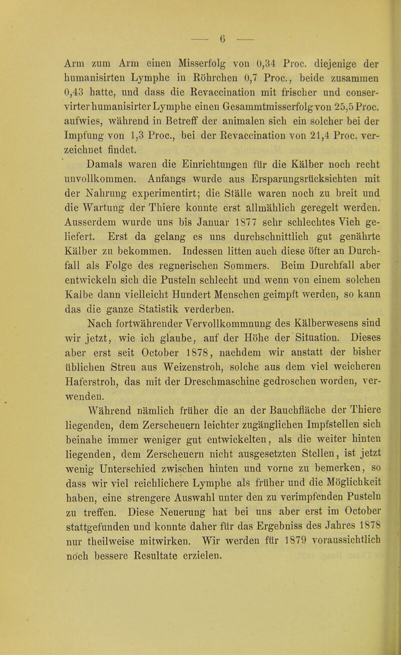 Arm zum Arm einen Misserfolg von 0,34 Proc. diejenige der humanisirten Lymphe in Röhrchen 0,7 Proc., beide zusammen 0,43 hatte, und dass die Revaccination mit frischer und conser- virterhumanisirterLymphe einen Gesammtmisserfolgvon 25,5Proc. aufwies, während in Betreff der animalen sich ein solcher hei der Impfung von 1,3 Proc., bei der Revaccination von 21,4 Proc. ver- zeichnet findet. Damals waren die Einrichtungen für die Kälber noch recht unvollkommen. Anfangs wurde aus Ersparungsrücksichten mit der Nahrung experimentirt; die Ställe waren noch zu breit und die Wartung der Thiere konnte erst allmählich geregelt werden. Ausserdem wurde uns bis Januar 1877 sehr schlechtes Vieh ge- liefert. Erst da gelang es uns durchschnittlich gut genährte Kälber zu bekommen. Indessen litten auch diese öfter an Durch- fall als Folge des regnerischen Sommers. Beim Durchfall aber entwickeln sich die Pusteln schlecht und wenn von einem solchen Kalbe dann vielleicht Hundert Menschen geimpft werden, so kann das die ganze Statistik verderben. Nach fortwährender Vervollkommnung des Kälberwesens sind wir jetzt, wie ich glaube, auf der Höhe der Situation. Dieses aber erst seit October 1878, nachdem wir anstatt der bisher üblichen Streu aus Weizenstroh, solche aus dem viel weicheren Haferstroh, das mit der Dreschmaschine gedroschen worden, ver- wenden. Während nämlich früher die an der Bauchfläche der Thiere liegenden, dem Zerscheuern leichter zugänglichen Impfstellen sich beinahe immer weniger gut entwickelten, als die weiter hinten liegenden, dem Zerscheuern nicht ausgesetzten Stellen, ist jetzt wenig Unterschied zwischen hinten und vorne zu bemerken, so dass wir viel reichlichere Lymphe als früher und die Möglichkeit haben, eine strengere Auswahl unter den zu verimpfenden Pusteln zu treffen. Diese Neuerung hat bei uns aber erst im October stattgefunden und konnte daher für das Ergebniss des Jahres 1878 nur theilweise mitwirken. Wir werden für 1879 voraussichtlich noch bessere Resultate erzielen.