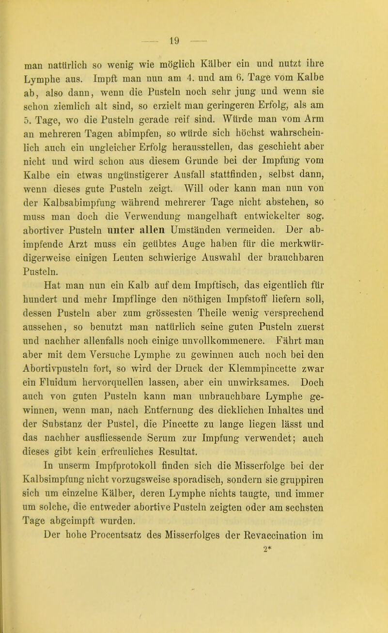 man natürlich so wenig wie möglich Kälber ein und nutzt ihre Lymphe aus. Impft man nun am 4. und am 6. Tage vom Kalbe ab, also dann, wenn die Pusteln noch sehr jung und wenn sie schon ziemlich alt sind, so erzielt man geringeren Erfolg, als am 5. Tage, wo die Pusteln gerade reif sind. Würde man vom Arm an mehreren Tagen abimpfen, so würde sich höchst wahrschein- lich auch ein ungleicher Erfolg herausstellen, das geschieht aber nicht und wird schon aus diesem Grunde bei der Impfung vom Kalbe ein etwas ungünstigerer Ausfall stattfinden, selbst dann, wenn dieses gute Pusteln zeigt. Will oder kann man nun von der Kalbsabimpfung während mehrerer Tage nicht abstehen, so muss man doch die Verwendung mangelhaft entwickelter sog. abortiver Pusteln unter allen Umständen vermeiden. Der ab- impfende Arzt muss ein geübtes Auge haben für die merkwür- digerweise einigen Leuten schwierige Auswahl der brauchbaren Pusteln. Hat man nun ein Kalb auf dem Impftisch, das eigentlich für hundert und mehr Impflinge den nöthigen Impfstoff liefern soll, dessen Pusteln aber zum grössesten Theile wenig versprechend aussehen, so benutzt man natürlich seine guten Pusteln zuerst und nachher allenfalls noch einige unvollkommenere. Fährt man aber mit dem Versuche Lymphe zu gewinnen auch noch bei den Abortivpusteln fort, so wird der Druck der Klemmpincette zwar ein Fluidum hervorquellen lassen, aber ein unwirksames. Doch auch von guten Pusteln kann man unbrauchbare Lymphe ge- winnen, wenn man, nach Entfernung des dicklichen Inhaltes und der Substanz der Pustel, die Pincette zu lange liegen lässt und das nachher ausfliessende Serum zur Impfung verwendet; auch dieses gibt kein erfreuliches Resultat. In unserm Impfprotokoll finden sich die Misserfolge bei der Kalbsimpfung nicht vorzugsweise sporadisch, sondern sie gruppiren sich um einzelne Kälber, deren Lymphe nichts taugte, und immer um solche, die entweder abortive Pusteln zeigten oder am sechsten Tage abgeimpft wurden. Der hohe Procentsatz des Misserfolges der Revaccination im 2*