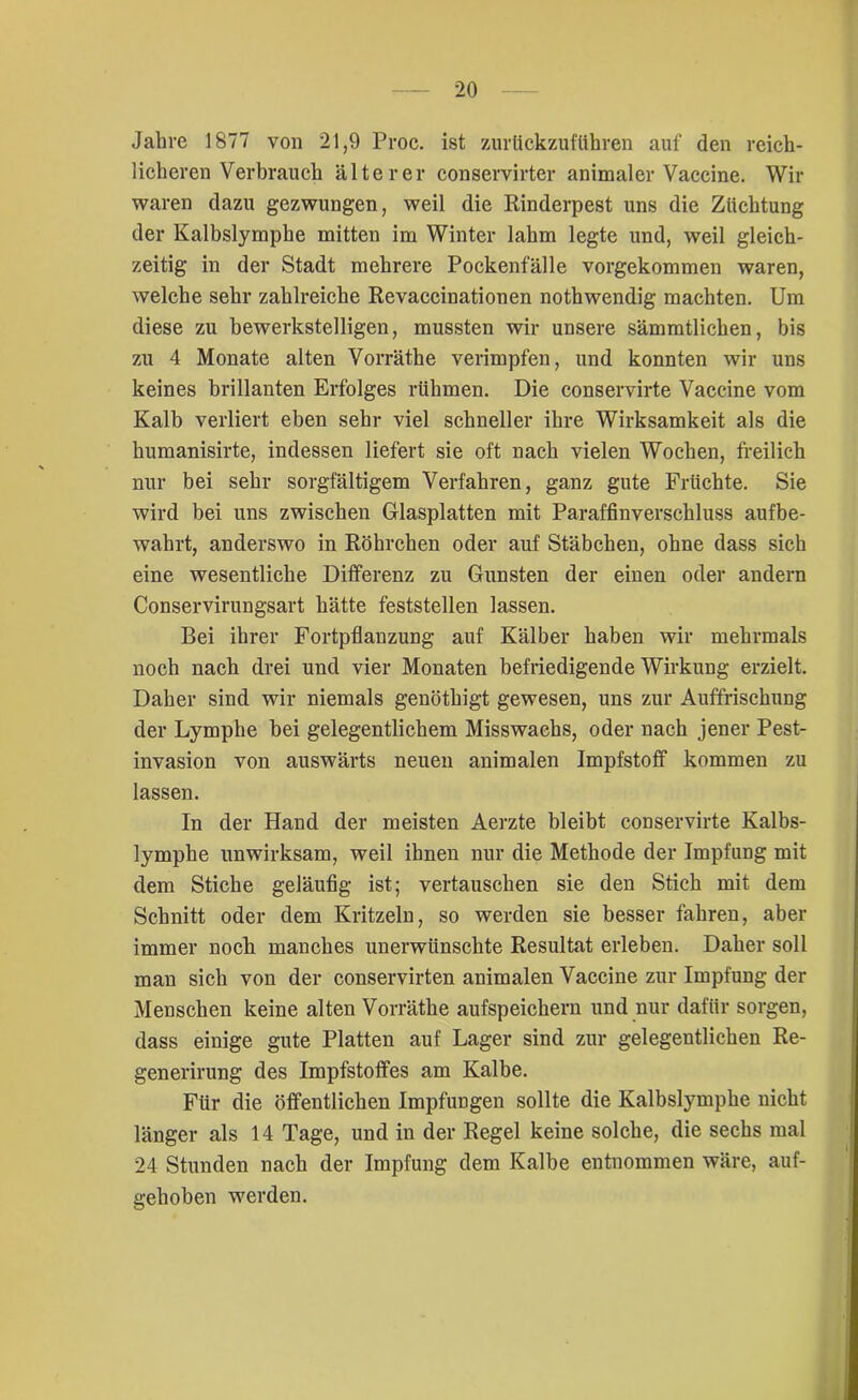 Jahre 1877 von 21,9 Proc. ist zurlickzuführen auf den reich- licheren Verbrauch älterer conservirter animaler Vaccine. Wir waren dazu gezwungen, weil die Rinderpest uns die Züchtung der Kalbslymphe mitten im Winter lahm legte und, weil gleich- zeitig in der Stadt mehrere Pockenfälle vorgekommen waren, welche sehr zahlreiche Revaccinationen nothwendig machten. Um diese zu bewerkstelligen, mussten wir unsere sämmtlichen, bis zu 4 Monate alten Vorräthe verimpfen, und konnten wir uns keines brillanten Erfolges rühmen. Die conservirte Vaccine vom Kalb verliert eben sehr viel schneller ihre Wirksamkeit als die humanisirte, indessen liefert sie oft nach vielen Wochen, freilich nur bei sehr sorgfältigem Verfahren, ganz gute Früchte. Sie wird bei uns zwischen Glasplatten mit Paraffinverschluss aufbe- wahrt, anderswo in Röhrchen oder auf Stäbchen, ohne dass sich eine wesentliche Differenz zu Gunsten der einen oder andern Conservirungsart hätte feststellen lassen. Bei ihrer Fortpflanzung auf Kälber haben wir mehrmals noch nach drei und vier Monaten befriedigende Wirkung erzielt. Daher sind wir niemals genöthigt gewesen, uns zur Auffrischung der Lymphe bei gelegentlichem Misswaehs, oder nach jener Pest- invasion von auswärts neuen animalen Impfstoff kommen zu lassen. In der Hand der meisten Aerzte bleibt conservirte Kalbs- lymphe unwirksam, weil ihnen nur die Methode der Impfung mit dem Stiche geläufig ist; vertauschen sie den Stich mit dem Schnitt oder dem Kritzeln, so werden sie besser fahren, aber immer noch manches unerwünschte Resultat erleben. Daher soll man sich von der conservirten animalen Vaccine zur Impfung der Menschen keine alten Vorräthe aufspeichern und nur dafür sorgen, dass einige gute Platten auf Lager sind zur gelegentlichen Re- generirung des Impfstoffes am Kalbe. Für die öffentlichen Impfungen sollte die Kalbslymphe nicht länger als 14 Tage, und in der Regel keine solche, die sechs mal 24 Stunden nach der Impfung dem Kalbe entnommen wäre, auf- gehoben werden.
