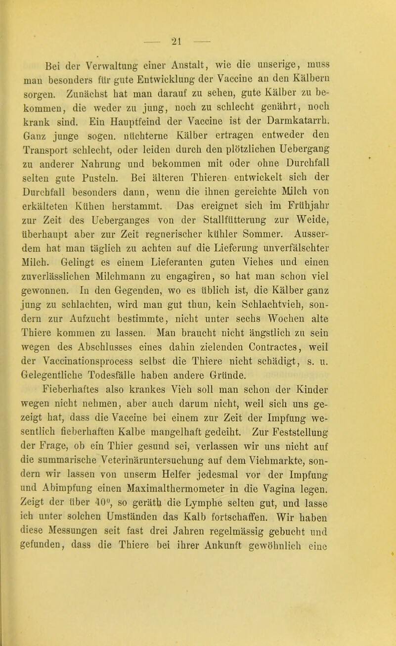 Bei (1er Verwaltung einer Anstalt, wie die unserige, muss mau besonders für gute Entwicklung der Vaccine an den Kälbern sorgen. Zunächst hat man darauf zu sehen, gute Kälber zu be- kommen, die weder zu jung, noch zu schlecht genährt, noch krank sind. Ein Hauptfeind der Vaccine ist der Darmkatarrh. Ganz junge sogen, nüchterne Kälber ertragen entweder den Transport schlecht, oder leiden durch den plötzlichen Uebergang zu anderer Nahrung und bekommen mit oder ohne Durchfall selten gute Pusteln. Bei älteren Thieren entwickelt sich der Durchfall besonders dann, wenn die ihnen gereichte Milch von erkälteten Kühen herstammt. Das ereignet sich im Frühjahr zur Zeit des Ueberganges von der Stallfütterung zur Weide, überhaupt aber zur Zeit regnerischer kühler Sommer. Ausser- dem hat man täglich zu achten auf die Lieferung unverfälschter Milch. Gelingt es einem Lieferanten guten Viehes und einen zuverlässlichen Milchmann zu engagiren, so hat man schon viel gewonnen. In den Gegenden, wo es üblich ist, die Kälber ganz jung zu schlachten, wird man gut thun, kein Schlachtvieh, son- dern zur Aufzucht bestimmte, nicht unter sechs Wochen alte Thiere kommen zu lassen. Man braucht nicht ängstlich zu sein wegen des Abschlusses eines dahin zielenden Contractes, weil der Vaccinationsprocess selbst die Thiere nicht schädigt, s. u. Gelegentliche Todesfälle haben andere Gründe. Fieberhaftes also krankes Vieh soll man schon der Kinder wegen nicht nehmen, aber auch darum nicht, weil sich uns ge- zeigt hat, dass die Vaccine bei einem zur Zeit der Impfung we- sentlich fieberhaften Kalbe mangelhaft gedeiht. Zur Feststellung der Frage, ob ein Thier gesund sei, verlassen wir uns nicht auf die summarische Veterinäruntersuchung auf dem Viehmarkte, son- dern wir lassen von unserm Helfer jedesmal vor der Impfung und Abimpfung einen Maximalthermometer in die Vagina legen. Zeigt der über 40°, so geräth die Lymphe selten gut, und lasse ich unter solchen Umständen das Kalb fortschaffen. Wir haben diese Messungen seit fast drei Jahren regelmässig gebucht und gefunden, dass die Thiere bei ihrer Ankunft gewöhnlich eine