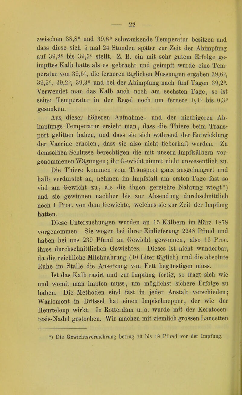 zwischen 38,8° und 39,8° schwankende Temperatur besitzen und dass diese sich 5 mal 24 Stunden später zur Zeit der Abimpfung auf 39,2° bis 39,5° stellt. Z. B. ein mit sehr gutem Erfolge ge- impftes Kalb hatte als es gebracht und geimpft wurde eine Tem- peratur von 39,6°, die ferneren täglichen Messungen ergaben 39,6°, 39,5°, 39,2°, 39,3° und bei der Abimpfung nach fünf Tagen 39,2°. Verwendet man das Kalb auch noch am sechsten Tage, so ist seine Temperatur in der Regel noch um fernere 0,1° bis 0,3° gesunken. Aus dieser höheren Aufnahme- und der niedrigeren Ab- impfungs-Temperatur ersieht man, dass die Thiere beim Trans- port gelitten haben, und dass sie sich während der Entwicklung der Vaccine erholen, dass sie also nicht fieberhaft werden. Zu demselben Schlüsse berechtigen die mit unsern Impfkälbern vor- genommenen Wägungen; ihr Gewicht nimmt nicht unwesentlich zu. Die Thiere kommen vom Transport ganz ausgehungert und halb verdurstet an, nehmen im Impfstall am ersten Tage fast so viel am Gewicht zu, als die ihnen gereichte Nahrung wiegt*) und sie gewinnen nachher bis zur Absendung durchschnittlich noch 1 Proc. von dem Gewichte, welches sie zur Zeit der Impfung hatten. Diese Untersuchungen wurden an 15 Kälbern im März 1878 vorgenommen. Sie wogen bei ihrer Einlieferung 2248 Pfund und haben bei uns 239 Pfund an Gewicht gewonnen, also 16 Proc. ihres durchschnittlichen Gewichtes. Dieses ist nicht wunderbar, da die reichliche Milchnahrung (10 Liter täglich) und die absolute Ruhe im Stalle die Ansetzung von Fett begünstigen muss. Ist das Kalb rasirt und zur Impfung fertig, so fragt sich wie und womit man impfen muss, um möglichst sichere Erfolge zu haben. Die Methoden sind fast in jeder Anstalt verschieden; Warlomont in Brüssel hat einen Impfschnepper, der wie der Heurteloup wirkt. In Rotterdam u. a. wurde mit der Keratocen- tesis-Nadel gestochen. Wir machen mit ziemlich grossen Lancetten *) Die Gewichtsvermehrung betrug 10 bis 18 Pfund vor der Impfung.