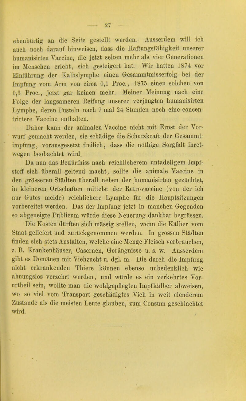 ebenbürtig an die Seite gestellt werden. Ausserdem will ich auch noch darauf hinweisen, dass die Haftungsfähigkeit unserer humanisirten Vaccine, die jetzt selten mehr als vier Generationen im Menschen erlebt, sich gesteigert hat. Wir hatten 1874 vor Einführung der Kalbslymphe einen Gesammtmisserfolg bei der Impfung vom Arm von circa 0,1 Proc., 1875 einen solchen von 0,3 Proc., jetzt gar keinen mehr. Meiner Meinung nach eine Folge der langsameren Reifung unserer verjüngten humanisirten Lymphe, deren Pusteln nach 7 mal 24 Stunden noch eine concen- trirtere Vaccine enthalten. Daher kann der animalen Vaccine nicht mit Ernst der Vor- wurf gemacht werden, sie schädige die Schutzkraft der Gesammt- impfnng, vorausgesetzt freilich, dass die nöthige Sorgfalt ihret- wegen beobachtet wird. Da nun das Bedürfniss nach reichlicherem untadeligem Impf- stoff sich überall geltend macht, sollte die animale Vaccine in den grösseren Städten überall neben der humanisirten gezüchtet, in kleineren Ortschaften mittelst der Retrovaccine (von der ich nur Gutes melde) reichlichere Lymphe für die Hauptsitzungen vorbereitet werden. Das der Impfung jetzt in manchen Gegenden so abgeneigte Publicum würde diese Neuerung dankbar begrüssen. Die Kosten dürften sich mässig stellen, wenn die Kälber vom Staat geliefert und zurückgenommen werden. In grossen Städten finden sich stets Anstalten, welche eine Menge Fleisch verbrauchen, z. B. Krankenhäuser, Casernen, Gefängnisse u. s. w. Ausserdem gibt es Domänen mit Viehzucht u. dgl. m. Die durch die Impfung nicht erkrankenden Thiere können ebenso unbedenklich wie ahnungslos verzehrt werden, und würde es ein verkehrtes Vor- urtheil sein, wollte man die wohlgepflegten Impfkälber abweisen, wo so viel vom Transport geschädigtes Vieh in weit elenderem Zustande als die meisten Leute glauben, zum Consum geschlachtet wird.