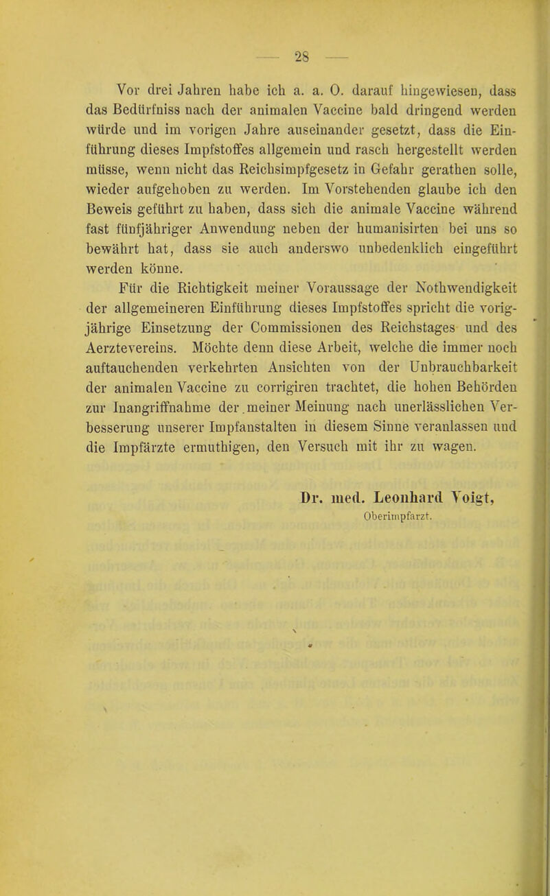 Vor drei Jahren habe ich a. a. 0. darauf hingewiesen, dass das Bedürfniss nach der animalen Vaccine bald dringend werden würde und im vorigen Jahre auseinander gesetzt, dass die Ein- führung dieses Impfstoffes allgemein und rasch hergestellt werden müsse, wenn nicht das Reichsimpfgesetz in Gefahr gerathen solle, wieder aufgehoben zu werden. Im Vorstehenden glaube ich den Beweis geführt zu haben, dass sich die animale Vaccine während fast fünfjähriger Anwendung neben der humanisirten bei uns so bewährt hat, dass sie auch anderswo unbedenklich eingeführt werden könne. Für die Richtigkeit meiner Voraussage der Nothwendigkeit der allgemeineren Einführung dieses Impfstoffes spricht die vorig- jährige Einsetzung der Commissionen des Reichstages und des Aerztevereins. Möchte denn diese Arbeit, welche die immer noch auftauchenden verkehrten Ansichten von der Unbrauchbarkeit der animalen Vaccine zu corrigiren trachtet, die hohen Behörden zur Inangriffnahme der. meiner Meinung nach unerlässlichen Ver- besserung unserer Impfanstalten in diesem Sinne veranlassen und die Impfärzte ermuthigen, den Versuch mit ihr zu wagen. Dr. med. Leonhard Voigt, Oberimpfarzt.