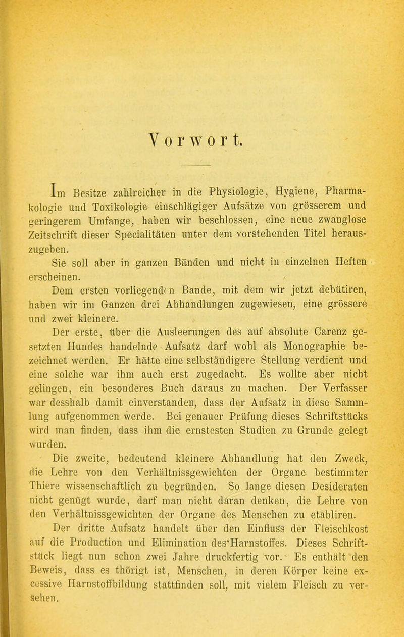 Vorwort. Im Besitze zahlreicher in die Physiologie, Hygiene, Pharma- kologie und Toxikologie einschlägiger Aufsätze von grösserem und geringerem Umfange, haben wir beschlossen, eine neue zwanglose Zeitschrift dieser Specialitäten unter dem vorstehenden Titel heraus- zugeben. Sie soll aber in ganzen Bänden und nicht in einzelnen Heften erscheinen. / Dem ersten vorliegend! n Bande, mit dem wir jetzt debütiren, haben wir im Ganzen drei Abhandlungen zugewiesen, eine grössere und zwei kleinere. Der erste, über die Ausleerungen des auf absolute Carenz ge- setzten Hundes handelnde Aufsatz darf wohl als Monographie be- zeichnet werden. Er hätte eine selbständigere Stellung verdient und eine solche war ihm auch erst zugedacht. Es wollte aber nicht gelingen, ein besonderes Buch daraus zu machen. Der Verfasser war desshalb damit einverstanden, dass der Aufsatz in diese Samm- lung aufgenommen werde. Bei genauer Prüfung dieses Schriftstücks wird man finden, dass ihm die ernstesten Studien zu Grunde gelegt wurden. Die zweite, bedeutend kleinere Abhandlung hat den Zweck, die Lehre von den Verhältnissgewichten der Organe bestimmter Thiere wissenschaftlich zu begründen. So lange diesen Desideraten nicht genügt wurde, darf man nicht daran denken, die Lehre von den Verhältnissgewichten der Organe des Menschen zu etabliren. Der dritte Aufsatz handelt über den Einfluss der Fleischkost auf die Production und Elimination des'IIarnstoffes. Dieses Schrift- stück liegt nun schon zwei Jahre druckfertig vor. Es enthält den Beweis, dass es thörigt ist, Menschen, in deren Körper keine ex- cessive Harnstoffbildung stattfinden soll, mit vielem Fleisch zu ver- sehen.