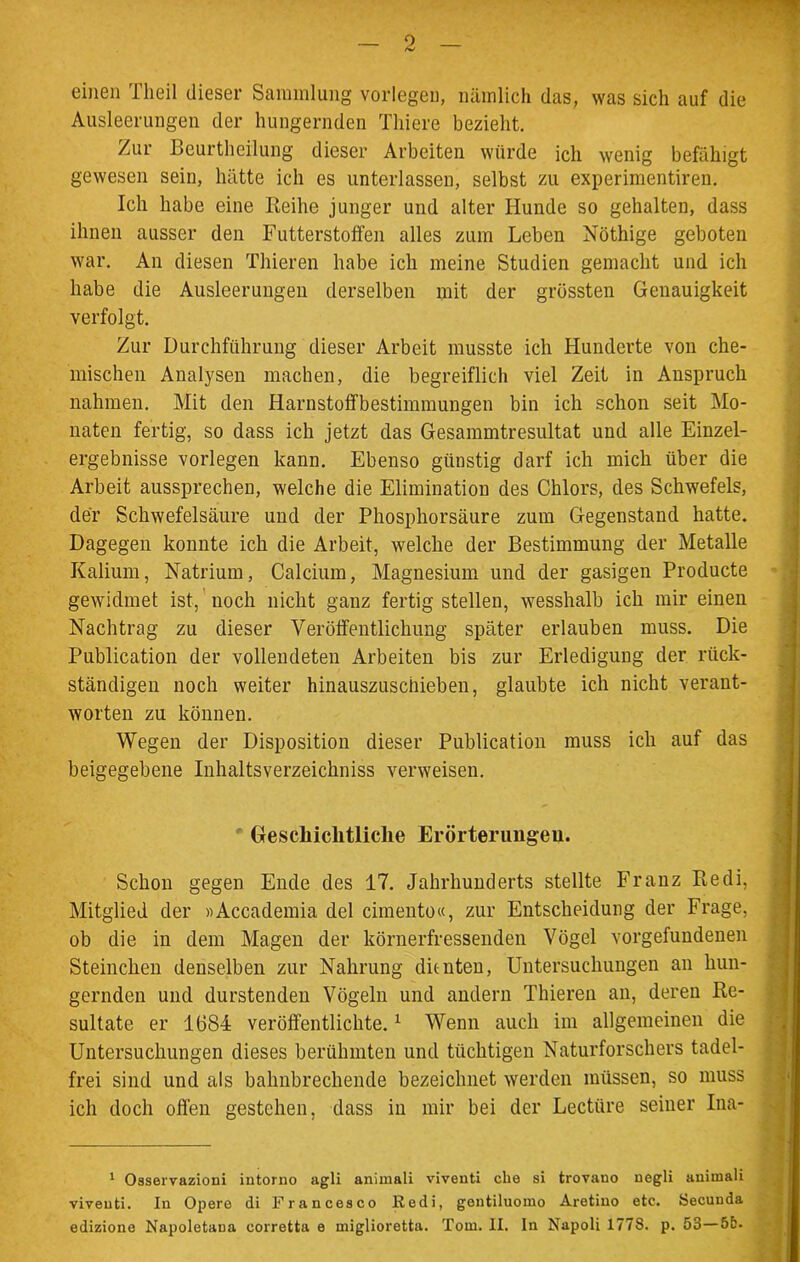 einen Theil dieser Sammlung vorlegen, nämlich das, was sich auf die Ausleerungen der hungernden Tliiere bezieht. Zur Beurtheilung dieser Arbeiten würde ich wenig befähigt gewesen sein, hätte ich es unterlassen, selbst zu experimentiren. Ich habe eine Reihe junger und alter Hunde so gehalten, dass ihnen ausser den Futterstoffen alles zum Leben Nöthige geboten war. An diesen Thieren habe ich meine Studien gemacht und ich habe die Ausleerungen derselben mit der grössten Genauigkeit verfolgt. Zur Durchführung dieser Arbeit musste ich Hunderte von che- mischen Analysen machen, die begreiflich viel Zeit in Anspruch nahmen. Mit den Harnstoffbestimmungen bin ich schon seit Mo- naten fertig, so dass ich jetzt das Gesammtresultat und alle Einzel- ergebnisse vorlegen kann. Ebenso günstig darf ich mich über die Arbeit aussprechen, welche die Elimination des Chlors, des Schwefels, der Schwefelsäure und der Phosphorsäure zum Gegenstand hatte. Dagegen konnte ich die Arbeit, welche der Bestimmung der Metalle Kalium, Natrium, Calcium, Magnesium und der gasigen Producte gewidmet ist, noch nicht ganz fertig stellen, wesshalb ich mir einen Nachtrag zu dieser Veröffentlichung später erlauben muss. Die Publication der vollendeten Arbeiten bis zur Erledigung der rück- ständigen noch weiter hinauszuschieben, glaubte ich nicht verant- worten zu können. Wegen der Disposition dieser Publication muss ich auf das beigegebene Inhaltsverzeichniss verweisen. Geschichtliche Erörterungen. Schon gegen Ende des 17. Jahrhunderts stellte Franz Redi, Mitglied der »Accademia del cimento«, zur Entscheidung der Frage, ob die in dem Magen der körnerfressenden Vögel Vorgefundenen Steincken denselben zur Nahrung dienten, Untersuchungen an hun- gernden und durstenden Vögeln und andern Thieren an, deren Re- sultate er 1(584 veröffentlichte.1 Wenn auch im allgemeinen die Untersuchungen dieses berühmten und tüchtigen Naturforschers tadel- frei sind und als bahnbrechende bezeichnet werden müssen, so muss ich doch offen gestehen, dass in mir bei der Lectüre seiner Ina- 1 Osservazioni intorno agli animali viventi che si trovano negli animali viveuti. In Opere di Francesco Eedi, gentiluomo Aretino etc. Secunda