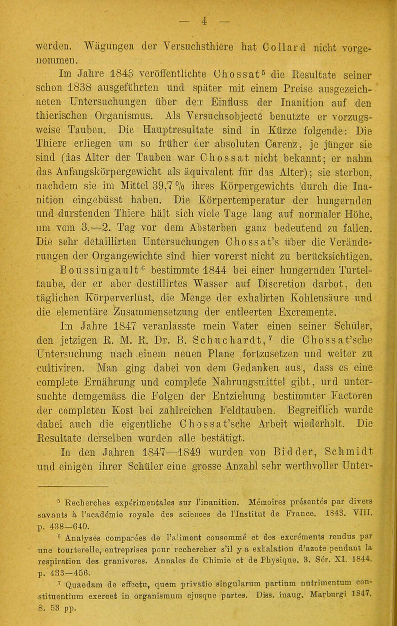 werden. Wägungen der Versuchstiere hat Collard nicht vorge- nommen. Im Jahre 1843 veröffentlichte Chossat5 die Resultate seiner schon 1838 ausgeführten und später mit einem Preise ausgezeich- neten Untersuchungen über den- Einfluss der Inanition auf den thierischen Organismus. Als Versuchsobjecte benutzte er vorzugs- weise Tauben. Die Hauptresultate sind in Kürze folgende: Die Thiere erliegen um so früher der absoluten Carenz, je jünger sie sind (das Alter der Tauben war Chossat nicht bekannt; er nahm das Anfangskörpergewicht als äquivalent für das Alter); sie sterben, nachdem sie im Mittel 39,7 °/o ihres Körpergewichts durch die Ina- nition eingebüsst haben. Die Körpertemperatur der hungernden und durstenden Thiere hält sich viele Tage lang auf normaler Höhe, um vom 3.—2. Tag vor dem Absterben ganz bedeutend zu fallen. Die sehr detaillirten Untersuchungen Chossat5® über die Verände- rungen der Organgewichte sind hier vorerst nicht zu berücksichtigen. Boussingault6 bestimmte 1844 bei einer hungernden Turtel- taube, der er aber destillirtes Wasser auf Discretion darbot, den täglichen Körperverlust, die Menge der exhalirten Kohlensäure und die elementare Zusammensetzung der entleerten Excremente. Im Jahre 1847 veranlasste mein Vater einen seiner Schüler, den jetzigen R. M. R. Dr. B. Schuchardt,7 die Chossat’sclie Untersuchung nach einem neuen Plane fortzusetzen und weiter zu cultiviren. Man ging dabei von dem Gedanken aus, dass es eine complete Ernährung und complete Nahrungsmittel gibt, und unter- suchte demgemäss die Folgen der Entziehung bestimmter Factoren der completen Kost bei zahlreichen Feldtauben. Begreiflich wurde dabei auch die eigentliche Chossat’sche Arbeit wiederholt. Die Resultate derselben wurden alle bestätigt. In den Jahren 1847—1849 wurden von Bidder, Schmidt und einigen ihrer Schüler eine grosse Anzahl sehr werthvoller Unter- 5 Recherches experimentales sur l’inanition. Memoires presentes par divers savants ä l’academie royale des Sciences de l'Institut de France. 1S43. VIII. p. 438—640. 6 Analyses compardes de l’aliment consommd et des excrements rendus par nne tourterelle, entreprises pour rechercher s’il y a exhalation d’azote pendant la respiration des granivores. Annales de Chimie et de Physique. 3. Sdr. XI. 1S44. p. 433—456. 7 Quaedam de effectu, quem privatio singularum partium nutrimentum con- stituentium exercet in organismum ejusque partes. Diss. inaug. Marburgi 1847. 8. 53 pp.