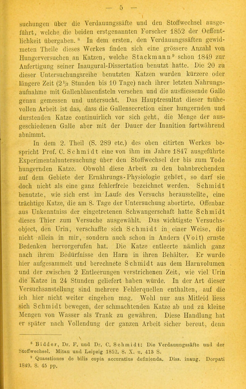 suchungen über die Verdauungssäfte und den Stoffwechsel ausge- führt, welche die beiden erstgenannten Forscher 1852 der Oeffent- lichkeit übergaben.8 In dem ersten, den Verdauungssäften gewid- meten Theile dieses Werkes finden sich eine grössere Anzahl von I-Iungcrversuchen an Katzen, welche Stackmann9 schon 1849 zur Anfertigung seiner Inaugural-Dissertation benutzt hatte. Die 20 zu dieser Untersuchungsreihe benutzten Katzen wurden kürzere oder längere Zeit (2 Vs Stunden bis 10 Tage) nach ihrer letzten Nahrungs- aufnahme mit Gallenblasenfisteln versehen und die ausfliessende Galle genau gemessen und untersucht. Das Hauptresultat dieser mühe- vollen Arbeit ist das, dass die Gallensecretion einer hungernden und durstenden Katze continuirlich vor sich geht, die Menge der aus- geschiedenen Galle aber mit der Dauer der Inanition fortwährend abnimmt. In dem 2. Theil (S. 289 etc.) des oben citirten Werkes be- spricht Prof. C. Schmidt eine von ihm im Jahre 1847 ausgeführte Experimentaluntersuchung über den Stoffwechsel der bis zum Tode hungernden Katze. Obwohl diese Arbeit zu den bahnbrechenden auf dem Gebiete der Ernährungs-Physiologie gehört, so darf sie doch nicht als eine ganz fehlerfreie bezeichnet werden. Schmidt benutzte, wie sich erst im Laufe des Versuchs herausstellte, eine trächtige Katze, die am 8. Tage der Untersuchung abortirte. Offenbar aus Unkenntniss der eingetretenen Schwangerschaft hatte Schmidt dieses Thier zum Versuche ausgewählt. Das wichtigste Versuchs- object, den Urin, verschaffte sich Schmidt in einer Weise, die nicht allein in mir, sondern auch schon in Andern (Voit) ernste Bedenken hervorgefufen hat. Die Katze entleerte nämlich ganz nach ihrem Bedürfnisse den Harn in ihren Behälter. Er wurde hier aufgesammelt und berechnete Schmidt aus dem Harnvolumen und der zwischen 2 Entleerungen verstrichenen Zeit, wie viel Urin die Katze in 24 Stunden geliefert haben würde. In der Art dieser Versuchsanstellung sind mehrere Fehlerquellen enthalten, auf die ich hier nicht weiter eingehen mag. Wohl nur aus Mitleid liess sich Schmidt bewegen, der schmachtenden Katze ab und zu kleine Mengen von Wasser als Trank zu gewähren. Diese Handlung hat er später nach Vollendung der ganzen Arbeit sicher bereut, denn 8 Bidder, Dr. F. und Dr. C. Schmidt: Die Verdauungssäfte und der Stoffwechsel. Mitau und Leipzig 1852. 8. X. u. 413 S. 9 Quaestiones de bilis copia accuratius definienda. Diss. inaug. Dorpati 1849. 8. 45 pp.