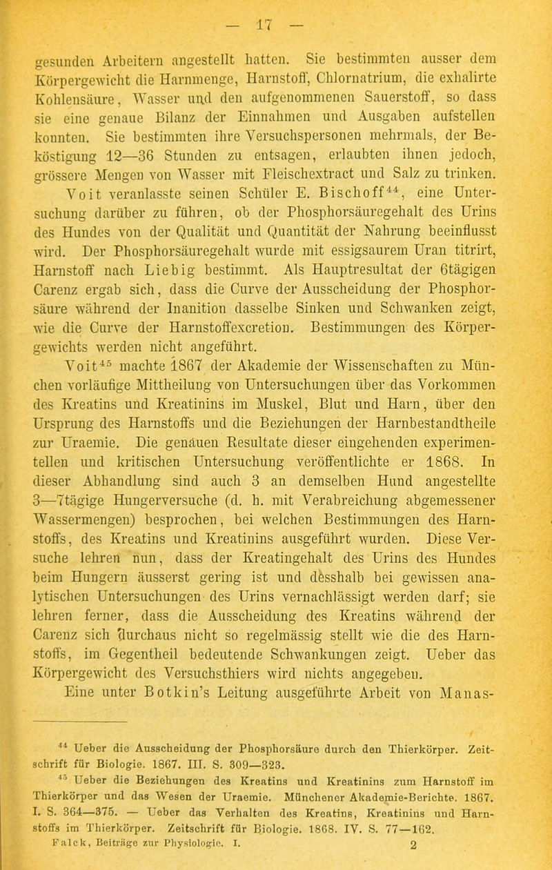 gesunden Arbeitern angestellt hatten. Sie bestimmten ausser dem Körpergewicht die Harnmenge, Harnstoff, Chlornatrium, die exhalirte Kohlensäure, Wasser und den aufgenommenen Sauerstoff, so dass sie eine genaue Bilanz der Einnahmen und Ausgaben aufstellen konnten. Sie bestimmten ihre Versuchspersonen mehrmals, der Be- köstigung 12—36 Stunden zu entsagen, erlaubten ihnen jedoch, grössere Mengen von Wasser mit Fleischextract und Salz zu trinken. Voit veranlasste seinen Schüler E. Bischoff44, eine Unter- suchung darüber zu führen, ob der Phosphorsäuregehalt des Urins des Hundes von der Qualität und Quantität der Nahrung beeinflusst wird. Der Phosphorsäuregehalt wurde mit essigsaurem Uran titrirt, Harnstoff nach Liebig bestimmt. Als Hauptresultat der ötägigen Carenz ergab sich, dass die Curve der Ausscheidung der Phosphor- säure während der Inanition dasselbe Sinken und Schwanken zeigt, wie die Curve der Harnstoffexcretion. Bestimmungen des Körper- gewichts werden nicht angeführt. Voit45 machte 1867 der Akademie der Wissenschaften zu Mün- chen vorläufige Mittheilung von Untersuchungen über das Vorkommen des Kreatins und Kreatinins im Muskel, Blut und Harn, über den Ursprung des Harnstoffs und die Beziehungen der Harnbestandtheile zur Uraemie. Die genauen Ptesultate dieser eingehenden experimen- tellen und kritischen Untersuchung veröffentlichte er 1868. In dieser Abhandlung sind auch 3 an demselben Hund angestellte 3—7tägige Hungerversuche (d. h. mit Verabreichung abgemessener Wassermengen) besprochen, bei welchen Bestimmungen des Harn- stoffs, des Kreatins und Kreatinins ausgeführt wurden. Diese Ver- suche lehren nun, dass der Kreatingehalt des Urins des Hundes beim Hungern äusserst gering ist und dbsshalb bei gewissen ana- lytischen Untersuchungen des Urins vernachlässigt werden darf; sie lehren ferner, dass die Ausscheidung des Kreatins während der Carenz sich 'durchaus nicht so regelmässig stellt wie die des Harn- stoffs, im Gegentheil bedeutende Schwankungen zeigt. Ueber das Körpergewicht des Versuchsthiers wird nichts angegeben. Eine unter Botkin’s Leitung ausgeführte Arbeit von Manas- 44 Ueber die Ausscheidung der Phosphorsäure durch den Thierkörper. Zeit- schrift für Biologie. 1867. III. S. 309—323. 40 Ueber die Beziehungen des Kreatins und Kreatinins zum Harnstoff im Thierkörper und das Wesen der Uraemie. Münchener Akademie-Berichte. 1867. I. S. 364—375. — Ueber das Verhalten des Kreatins, Kreatinins und Harn- stoffs im Thierkörper. Zeitschrift für Biologie. 1868. IV. S. 77—162. Falck, Beiträge zur Physiologie. I. 2