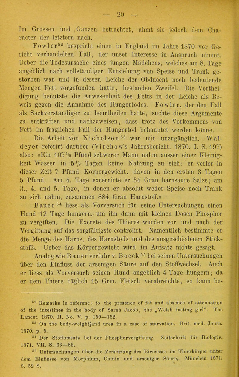 Im Grossen und .Ganzen betrachtet, ahmt sie jedoch dem Clia- racter der letztem nach. Fowler52 bespricht einen in England im Jahre 1870 vor Ge- richt verhandelten Fall, der unser Interesse in Anspruch nimmt. Ueber die Todesursache eines jungen Mädchens, welches am 8. Tage angeblich nach vollständiger Entziehung von Speise und Trank ge- storben war und in dessen Leiche der Obdueent noch bedeutende Mengen Fett vorgefunden hatte, bestanden Zweifel. Die Verthei- digung benutzte die Anwesenheit des Fetts in der Leiche als Be- weis gegen die Annahme des Hungertodes. Fowler, der den Fall als Sachverständiger zu beurtheilen hatte, suchte diese Argumente zu entkräften und nachzuweisen, dass trotz des Vorkommens von Fett im fraglichen Fall der Hungertod behauptet werden könne. Die Arbeit von Nicholson53 war mir unzugänglich. W al- deyer referirt darüber (Virchow’s Jahresbericht. 1870. I. S. 197) also: »Ein 107 x/2 Pfund schwerer Mann nahm ausser einer Kleinig- keit Wasser in ö1/« Tagen keine Nahrung zu sich: er verlor in dieser Zeit 7 Pfund Körpergewicht, davon in den ersten 3 Tagen 5 Pfund. Am 4. Tage excernirte er 34 Gran harnsaure Salze; am 3., 4. und 5. Tage, in denen er absolut weder Speise noch Trank zu sich nahm, zusammen 884 Gran Harnstoff.« Bauer54 liess als Vorversuch für seine Untersuchungen einen Hund 12 Tage hungern, um ihn dann mit kleinen Dosen Phosphor zu vergiften. Die Excrete des Thieres wurden vor und nach der Vergiftung auf das sorgfältigste controlirt. Namentlich bestimmte er die Menge des Harns, des Harnstoffs und des ausgeschiedenen Stick- stoffs. Ueber das Körpergewicht wird im Aufsatz nichts gesagt. Analog wie B au er verfuhr v. B oeck55 bei seinen Untersuchungen über den Einfluss der arsenigen Säure auf den Stoffwechsel. Auch er liess als Vorversuch seinen Hund angeblich 4 Tage hungern; da er dem Thiere täglich 15 Grm. Fleisch verabreichte, so kann be- 52 Remarks in referencj to the presence of fat and absence of attenuation of the intestines in the body of Sarah Jacob, the „Wplsh fasting girl“. The Lancet. 1870. II. No. V. p. 150—152. 53 On the body-weight|and urea in a case of starvation. Brit. med. Jonrn. 1870. p. 5. 54 Der Stoffumsatz bei der Phosphorvergiftung. Zeitschrift für Biologie. 1871. VII. S. 63—85. 55 Untersuchungen über die Zersetzung des Eiweisses im Thierkörper unter dem Einflüsse von Morphium, Chinin und arseniger Säure. München 1871. 8. 52 S.