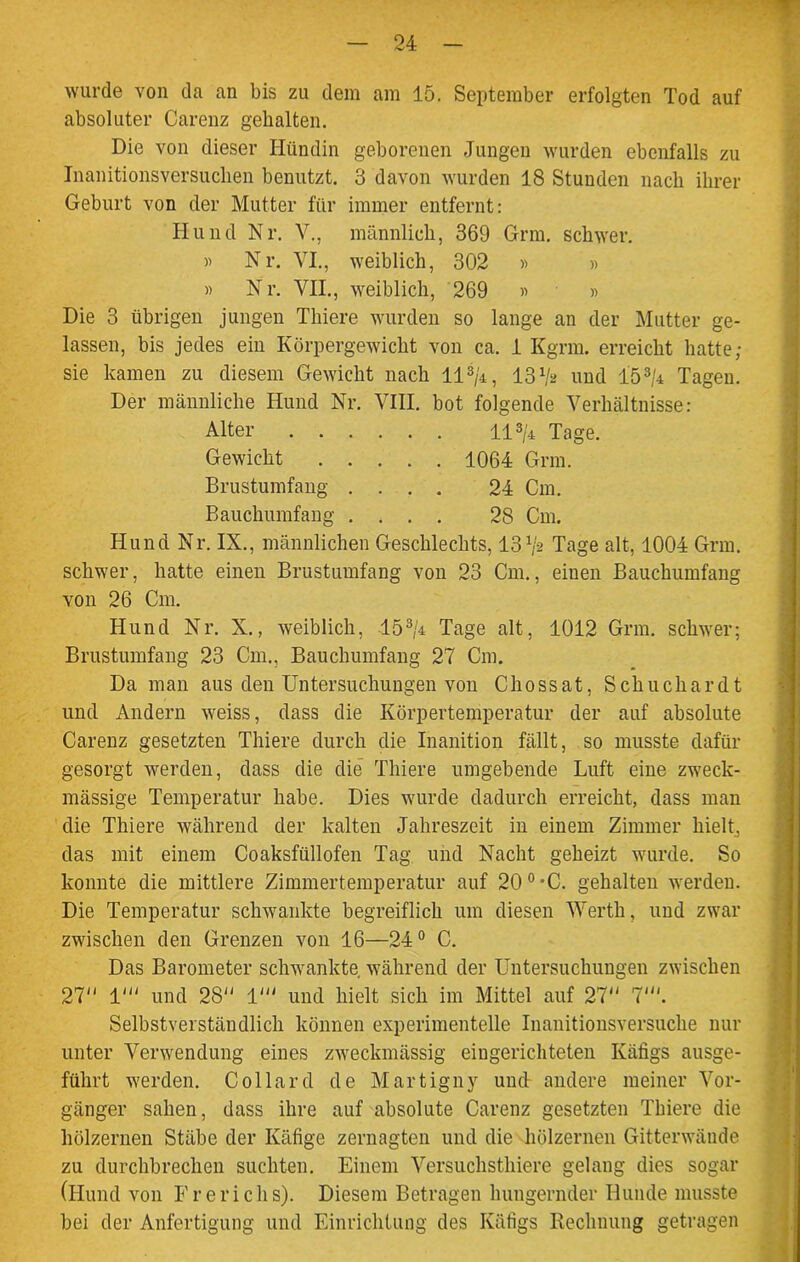 wurde von da an bis zu dem am 15. September erfolgten Tod auf absoluter Carenz gehalten. Die von dieser Hündin geborenen Jungen wurden ebenfalls zu Inanitionsversuchen benutzt. 3 davon wurden 18 Stunden nach ihrer Geburt von der Mutter für immer entfernt: Hund Nr. V., männlich, 369 Grm. schwer. » Nr. VI., weiblich, 302 » » » Nr. VII., weiblich, 269 » » Die 3 übrigen jungen Thiere wurden so lange an der Mutter ge- lassen, bis jedes ein Körpergewicht von ca. 1 Kgnn. erreicht hatte; sie kamen zu diesem Gewicht nach 11 »/4, 13 V* und 153M Tagen. Der männliche Hund Nr. VIII. bot folgende Verhältnisse: Alter 113/4 Tage. Gewicht 1064 Grm. Brustumfang .... 24 Cm. Bauchumfang .... 28 Cm. Hund Nr. IX., männlichen Geschlechts, 13 Vs Tage alt, 1004 Grm. schwer, hatte einen Brustumfang von 23 Cm., einen Bauchumfang von 26 Cm. Hund Nr. X., weiblich, 153/4 Tage alt, 1012 Grm. schwer; Brustumfang 23 Cm., Bauchumfang 27 Cm. Da man aus den Untersuchungen von Chossat, Schuchardt und Andern weiss, dass die Körpertemperatur der auf absolute Carenz gesetzten Thiere durch die Inanition fällt, so musste dafür gesorgt werden, dass die die Thiere umgebende Luft eine zweck- mässige Temperatur habe. Dies wurde dadurch erreicht, dass man die Thiere während der kalten Jahreszeit in einem Zimmer hielt, das mit einem Coaksfüllofen Tag und Nacht geheizt wurde. So konnte die mittlere Zimmertemperatur auf 20°-C. gehalten werden. Die Temperatur schwankte begreiflich um diesen Werth, und zwar zwischen den Grenzen von 16—24° C. Das Barometer schwankte während der Untersuchungen zwischen 27 1' und 28 1' und hielt sich im Mittel auf 27 7'. Selbstverständlich können experimentelle Inanitionsversuclie nur unter Verwendung eines zweckmässig eingerichteten Käfigs ausge- führt werden. Collard de Martigny und andere meiner Vor- gänger sahen, dass ihre auf absolute Carenz gesetzten Thiere die hölzernen Stäbe der Käfige zernagten und die hölzernen Gitterwände zu durchbrechen suchten. Einem Versuchsthiere gelang dies sogar (Hund von Frerichs). Diesem Betragen hungernder Hunde musste bei der Anfertigung und Einrichtung des Käfigs Rechnung getragen