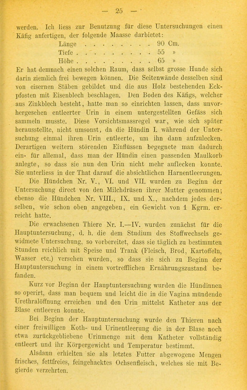 werden. Ich Hess zur Benutzung für diese Untersuchungen einen Käfig anfertigen, der folgende Maasse darbietet: Er hat demnach einen solchen Raum, dass selbst grosse Hunde sich darin ziemlich frei bewegen können. Die Seitenwände desselben sind von eisernen Stäben gebildet und die aus Holz bestehenden Eck- pfosten mit Eisenblech beschlagen. Den Boden des Käfigs, welcher aus Zinkblech besteht, hatte man so einrichten lassen, dass unvor- hergesehen entleerter Urin in einem untergestellten Gefäss sich sammeln musste. Diese Vorsichtsmassregel war, wie sich später, herausstellte, nicht umsonst, da die Hündin I. während der Unter- suchung einmal ihren Urin entleerte, um ihn dann aufzulecken. Derartigen weitern störenden Einflüssen begegnete man dadurch ein- für allemal, dass man der Hündin einen passenden Maulkorb anlegte, so dass sie nun den Urin nicht mehr auflecken konnte. Sie unterliess in der That darauf die absichtlichen Harnentleerungen. Die Hündchen Nr. V., VI. und VII. wurden zu Beginn der Untersuchung direct von den Milchdrüsen ihrer Mutter genommen; ebenso die Hündchen Nr. VIII., IX. und X., nachdem jedes der- selben, wie schon oben angegeben, ein Gewicht von 1 Kgrm. er- reicht hatte. Die erwachsenen Thiere Nr. I.—IV. wurden zunächst für die Hauptuntersuchung, d. h. die dem Studium des Stoffwechsels ge- widmete F ntersuchung, so vorbereitet, dass sie täglich zu bestimmten Stunden reichlich mit Speise und Trank (Fleisch, Brod, Kartoffeln, Wasser etc.) versehen wurden, so dass sie sich zu Beginn der Hauptuntersuchung in einem vortrefflichen Ernährungszustand be- fanden. Kurz vor Beginn der Hauptuntersuchung wurden die Hündinnen so operirt, dass man bequem und leicht die in die Vagina mündende Urethralöffnung erreichen und den Urin mittelst Katheter aus der Blase entleeren konnte. Bei Beginn der Hauptuntersuchung wurde den Thieren nach einer freiwilligen Koth- und Urinentleerung die in der Blase noch etwa zurückgebliebene Urinmenge mit dem Katheter vollständig entleert und ihr Körpergewicht und Temperatur bestimmt. Alsdann erhielten sie als letztes Futter abgewogene Mengen frisches, fettfreies, feingehacktes Ochsenfleisch, welches sie mit Be- gierde verzehrten. Länge Tiefe . Höhe . . . 90 Cm. . . 55 » . . 65 »