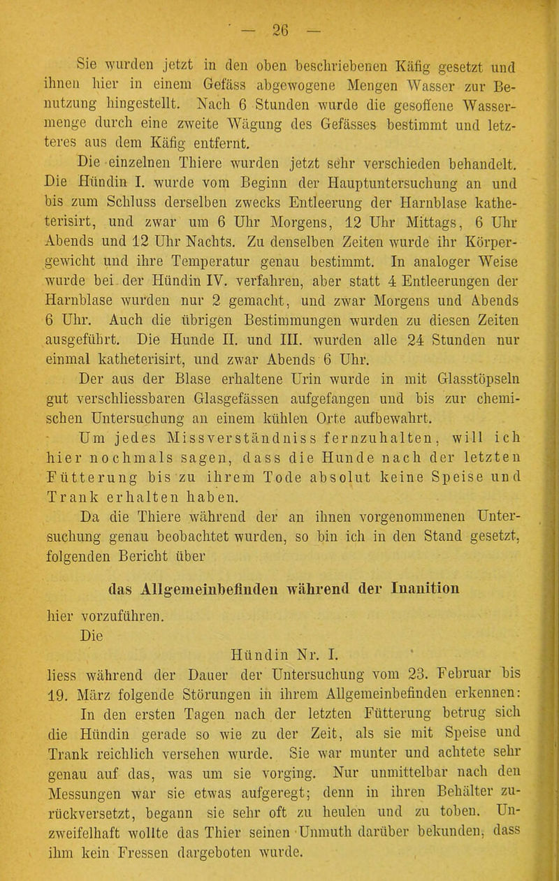 Sie wurden jetzt in den oben beschriebenen Käfig gesetzt und ihnen hier in einem Gefäss abgewogene Mengen Wasser zur Be- nutzung hingestellt. Nach 6 Stunden wurde die gesoffene Wasser- menge durch eine zAveite Wägung des Gefässes bestimmt und letz- teres aus dem Käfig entfernt. Die einzelnen Thiere wurden jetzt sehr verschieden behandelt. Die Hündin I. wurde vom Beginn der Hauptuntersuchung an und bis zum Schluss derselben zwecks Entleerung der Harnblase kathe- terisirt, und zwar um 6 Uhr Morgens, 12 Uhr Mittags, 6 Uhr- Abends und 12 Uhr Nachts. Zu denselben Zeiten wurde ihr Körper- gewicht und ihre Temperatur genau bestimmt. In analoger Weise wurde bei der Hündin IV. verfahren, aber statt 4 Entleerungen der Harnblase wurden nur 2 gemacht, und zwar Morgens und Abends 6 Uhr. Auch die übrigen Bestimmungen wurden zu diesen Zeiten ausgeführt. Die Hunde II. und III. wurden alle 24 Stunden nur einmal katheterisirt, und zwar Abends 6 Uhr. Der aus der Blase erhaltene Urin wurde in mit Glasstöpseln gut verschliessbaren Glasgefässen aufgefangen und bis zur chemi- schen Untersuchung an einem kühlen Orte auf bewahrt. Um jedes Missverständniss fernzuhalten, will ich hier nochmals sagen, dass die Hunde nach der letzten Fütterung bis zu ihrem Tode absolut keine Speise und Trank erhalten haben. Da die Thiere während der an ihnen vorgenommenen Unter- suchung genau beobachtet wurden, so bin ich in den Stand gesetzt, folgenden Bericht über das Allgemeinbefinden während der Inanition hier vorzuführen. Die Hündin Nr. I. liess während der Dauer der Untersuchung vom 23. Februar bis 19. März folgende Störungen in ihrem Allgemeinbefinden erkennen: In den ersten Tagen nach der letzten Fütterung betrug sich die Hündin gerade so wie zu der Zeit, als sie mit Speise und Trank reichlich versehen wurde. Sie war munter und achtete sein- genau auf das, was um sie vorging. Nur unmittelbar nach den Messungen war sie etwas aufgeregt; denn in ihren Behälter zu- rückversetzt, begann sie sehr oft zu heulen und zu toben. Un- zweifelhaft wollte das Thier seinen ■Unmuth darüber bekunden, dass ihm kein Fressen dargeboten wurde.