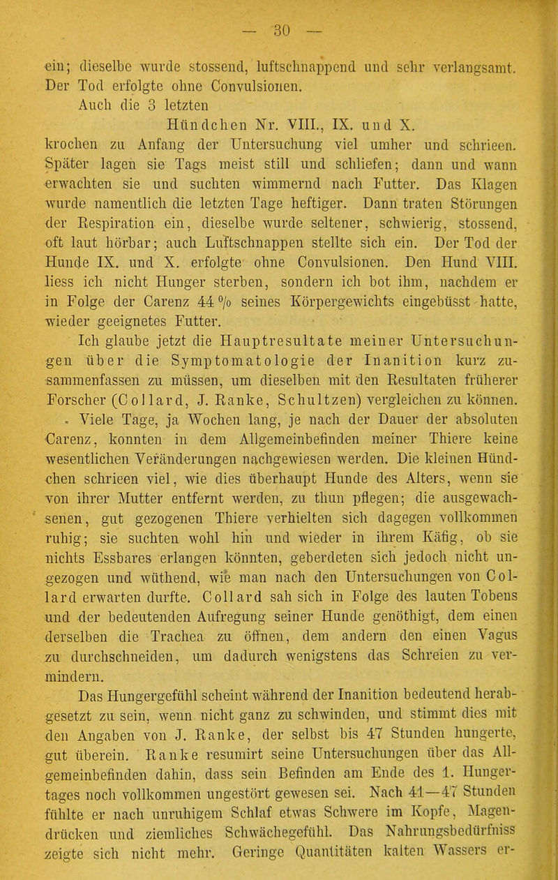 ein; dieselbe wurde stossend, luftsclmappend und sehr verlangsamt. Der Tod erfolgte ohne Convulsionen. Auch die 3 letzten Hündchen Nr. VIII., IX. und X. krochen zu Anfang der Untersuchung viel umher und schrieen. Später lagen sie Tags meist still und schliefen; dann und wann erwachten sie und suchten wimmernd nach Futter. Das Klagen wurde namentlich die letzten Tage heftiger. Dann traten Störungen der Respiration ein, dieselbe wurde seltener, schwierig, stossend, oft laut hörbar; auch Luftschnappen stellte sich ein. Der Tod der Hunde IX. und X. erfolgte ohne Convulsionen. Den Hund VIII. liess ich nicht Hunger sterben, sondern ich bot ihm, nachdem er in Folge der Carenz 44% seines Körpergewichts eingebüsst hatte, wieder geeignetes Futter. Ich glaube jetzt die Hauptresultate meiner Untersuchun- gen über die Symptomatologie der Inanition kurz zu- sammenfassen zu müssen, um dieselben mit den Resultaten früherer Forscher (Collard, J. Ranke, Schultzen) vergleichen zu können. . Viele Tage, ja Wochen lang, je nach der Dauer der absoluten Carenz, konnten in dem Allgemeinbefinden meiner Thiere keine wesentlichen Veränderungen nachgewiesen werden. Die kleinen Hünd- chen schrieen viel, wie dies überhaupt Hunde des Alters, wenn sie von ihrer Mutter entfernt werden, zu thun pflegen; die ausgewach- senen, gut gezogenen Thiere verhielten sich dagegen vollkommen ruhig; sie suchten wohl hin und wieder in ihrem Käfig, ob sie nichts Essbares erlangen könnten, geberdeten sich jedoch nicht un- gezogen und wüthend, wie man nach den Untersuchungen von Col- lard erwarten durfte. Collard sah sich in Folge des lauten Tobens und der bedeutenden Aufregung seiner Hunde genöthigt, dem einen derselben die Trachea zu öffnen, dem andern den einen Vagus zu durchschneiden, um dadurch wenigstens das Schreien zu ver- mindern. Das Hungergefühl scheint während der Inanition bedeutend herab- gesetzt zu sein, wenn nicht ganz zu schwinden, und stimmt dies mit den Angaben von J. Ranke, der selbst bis 47 Stunden hungerte, gut überein. Ranke resumirt seine Untersuchungen über das All- gemeinbefinden dahin, dass sein Befinden am Ende des 1. Ilunger- tages noch vollkommen ungestört gewesen sei. Nach 41—47 Stunden fühlte er nach unruhigem Schlaf etwas Schwere im Kopfe, Magen- drücken und ziemliches Schwächegefühl. Das Nalirungsbedürfniss zeigte sich nicht mehr. Geringe Quantitäten kalten Wassers er- l