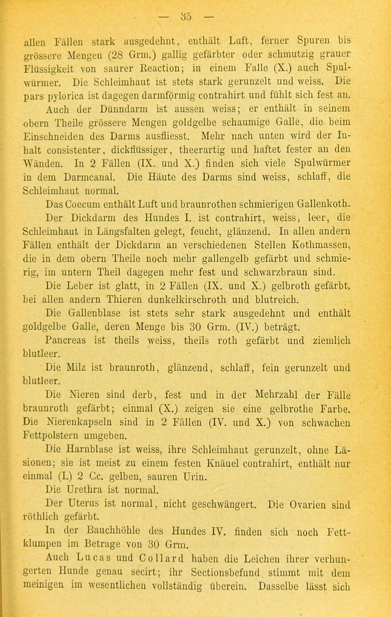 85 allen Fällen stark ausgedehnt, enthält Luft, ferner Spuren bis grössere Mengen (28 Grm.) gallig gefärbter oder schmutzig grauer Flüssigkeit von saurer Reaction; in einem Falle (X.) auch Spul- würmer. Die Schleimhaut ist stets stark gerunzelt und weiss. Die pars pylorica ist dagegen darmförmig contrahirt und fühlt sich fest an. Auch der Dünndarm ist aussen weiss; er enthält in seinem obern Theile grössere Mengen goldgelbe schaumige Galle, die beim Einschneiden des Darms ausfliesst. Mehr nach unten wird der In- halt consistenter, dickflüssiger, theerartig und haftet fester an den Wänden. In 2 Fällen (IX. und X.) finden sich viele Spulwürmer in dem Darmcanal. Die Häute des Darms sind weiss, schlaff, die Schleimhaut normal. Das Coecum enthält Luft und braunrothen schmierigen Gallenkoth. Der Dickdarm des Hundes I. ist contrahirt, weiss, leer, die Schleimhaut in Längsfalten gelegt, feucht, glänzend. In allen andern Fällen enthält der Dickdarm an verschiedenen Stellen Kothmassen, die in dem obern Theile noch mehr gallengelb gefärbt und schmie- rig, im untern Theil dagegen mehr fest und schwarzbraun sind. Die Leber ist glatt, in 2 Fällen (IX. und X.) gelbroth gefärbt, bei allen andern Thieren dunkelkirschroth und blutreich. Die Gallenblase ist stets sehr stark ausgedehnt und enthält goldgelbe Galle, deren Menge bis 30 Grm. (IV.) beträgt. Pancreas ist theils weiss, theils roth gefärbt und ziemlich blutleer. Die Milz ist braunroth, glänzend, schlaff, fein gerunzelt und blutleer. Die Nieren sind derb, fest und in der Mehrzahl der Fälle braunroth gefärbt; einmal (X.) zeigen sie eine gelbrothe Farbe. Die Nierenkapseln sind in 2 Fällen (IV. und X.) von schwachen Fettpolstern umgeben. Die Harnblase ist weiss, ihre Schleimhaut gerunzelt, ohne Lä- sionen; sie ist meist zu einem festen Knäuel contrahirt, enthält nur einmal (I.) 2 Gc. gelben, sauren Urin. Die Urethra ist normal. Der Uterus ist normal, nicht geschwängert. Die Ovarien sind röthlich gefärbt. In der Bauchhöhle des Hundes IV. finden sich noch Fett- klumpen im Betrage von 30 Grm. Auch Lucas und Collard haben die Leichen ihrer verhun- gerten Hunde genau secirt; ihr Sectionsbefund stimmt mit dem meinigen im wesentlichen vollständig überein. Dasselbe lässt sich