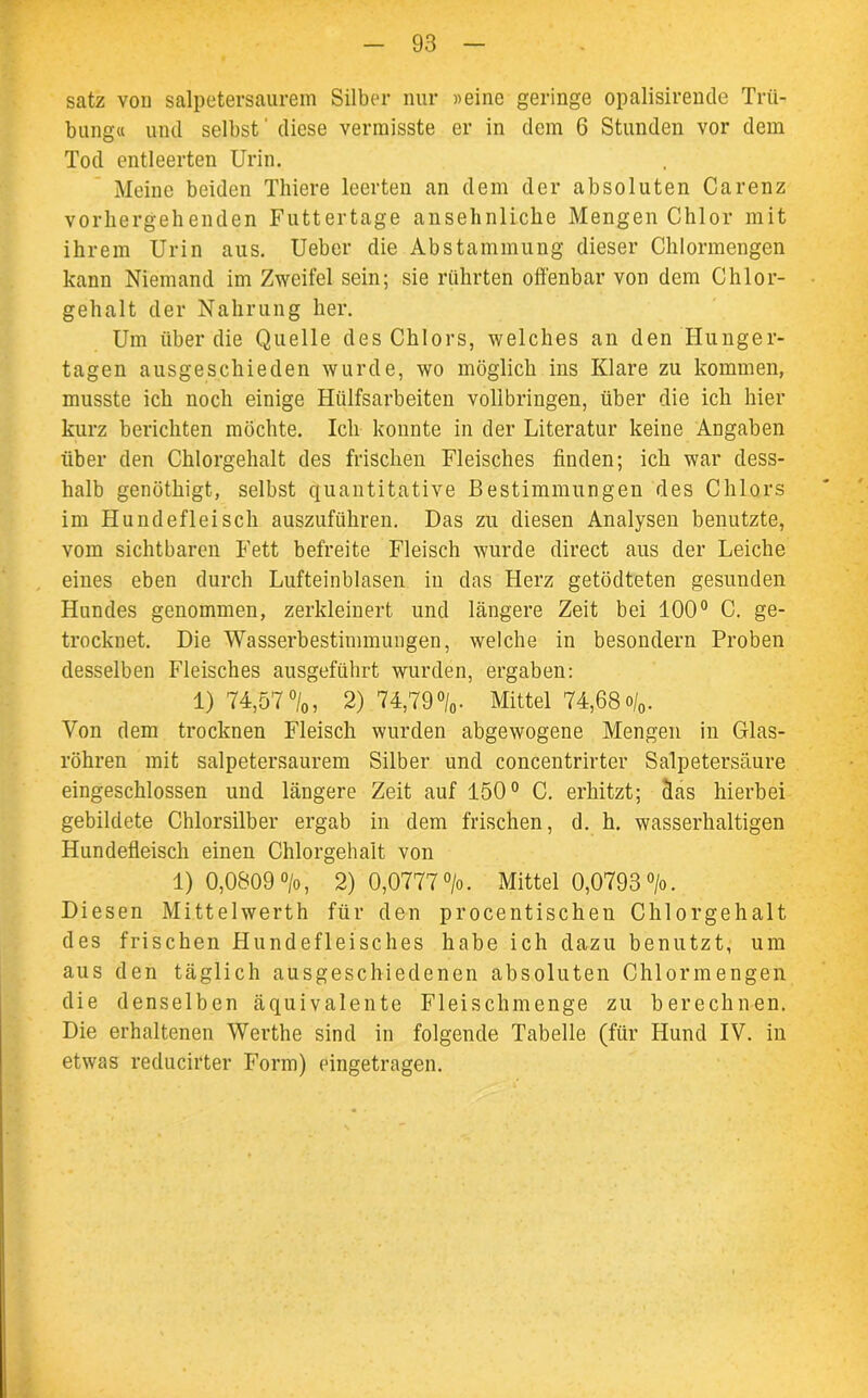 satz von salpetersaurem Silber nur «eine geringe opalisirende Trü- bung« und selbst' diese vermisste er in dem 6 Stunden vor dem Tod entleerten Urin. Meine beiden Thiere leerten an dem der absoluten Carenz vorhergehenden Futtertage ansehnliche Mengen Chlor mit ihrem Urin aus. Uebcr die Abstammung dieser Chlormengen kann Niemand im Zweifel sein; sie rührten offenbar von dem Chlor- gehalt der Nahrung her. Um über die Quelle des Chlors, welches an den Hunger- tagen ausgeschieden wurde, wo möglich ins Klare zu kommen, musste ich noch einige Htilfsarbeiten vollbringen, über die ich hier kurz berichten möchte. Ich konnte in der Literatur keine Angaben über den Chlorgehalt des frischen Fleisches finden; ich war dess- halb genöthigt, selbst quantitative Bestimmungen des Chlors im Hundefleisch auszuführen. Das zu diesen Analysen benutzte, vom sichtbaren Fett befreite Fleisch wurde direct aus der Leiche eines eben durch Lufteinblasen in das Herz getödteten gesunden Hundes genommen, zerkleinert und längere Zeit bei 100° C. ge- trocknet. Die Wasserbestimmungen, welche in besondern Proben desselben Fleisches ausgeführt wurden, ergaben: 1) 74,57°/0, 2) 74,79°/0- Mittel 74,68o/0. Von dem trocknen Fleisch wurden abgewogene Mengen in Glas- röhren mit salpetersaurem Silber und concentrirter Salpetersäure eingeschlossen und längere Zeit auf 150° C. erhitzt; fias hierbei gebildete Chlorsilber ergab in dem frischen, d. h. wasserhaltigen Hundefleisch einen Chlorgehalt von 1) 0,0809 °/o, 2) 0,0777 >. Mittel 0,0793 °/o. Diesen Mittelwerth für den procentischen Chlorgehalt des frischen Hundefleisches habe ich dazu benutzt, um aus den täglich ausgeschiedenen absoluten Chlormengen die denselben äquivalente Fleischmenge zu berechnen. Die erhaltenen Werthe sind in folgende Tabelle (für Hund IV. in etwas reducirter Form) eingetragen.