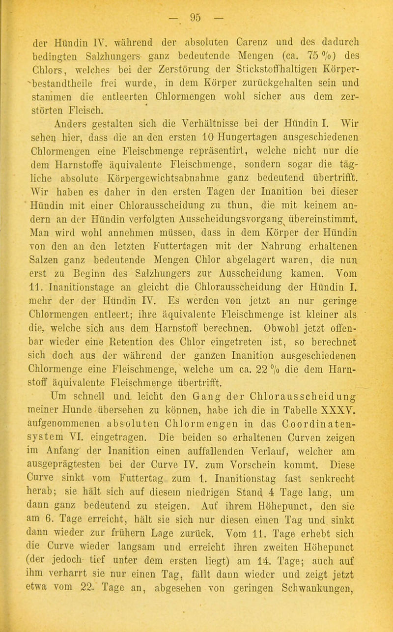 der Hündin IV. während der absoluten Carenz und des dadurch bedingten Salzhungers- ganz bedeutende Mengen (ca. 75 %) des Chlors, welches bei der Zerstörung der Stickstoffhaltigen KÖrper- 'bestandtheile frei wurde, in dem Körper zurückgehalten sein und stammen die entleerten Chlormengen wohl sicher aus dem zer- störten Fleisch. Anders gestalten sich die Verhältnisse bei der Hündin I. Wir sehen hier, dass die an den ersten 10 Hungertagen ausgeschiedenen Chlormengen eine Fleischmenge repräsentirt, welche nicht nur die dem Harnstoffe äquivalente Fleischmenge, sondern sogar die täg- liche absolute Körpergewichtsabnahme ganz bedeutend übertrifft. Wir haben es daher in den ersten Tagen der Inanition bei dieser Hündin mit einer Chlorausscheidung zu thun, die mit keinem an- dern an der Hündin verfolgten Ausscheidungsvorgang^ übereinstimmt. Man wird wohl annehmen müssen, dass in dem Körper der Hündin von den an den letzten Futtertagen mit der Nahrung erhaltenen Salzen ganz bedeutende Mengen Chlor abgelagert waren, die nun erst zu Beginn des Salzhungers zur Ausscheidung kamen. Vom 11. Inanitionstage an gleicht die Chlorausscheidung der Hündin I. mehr der der Hündin IV. Es werden von jetzt an nur geringe Chlormengen entleert; ihre äquivalente Fleischmenge ist kleiner als die, welche sich aus dem Harnstoff berechnen. Obwohl jetzt offen- bar wieder eine Ptetention des Chlor eingetreten ist, so berechnet sich doch aus der während der ganzen Inanition ausgeschiedenen Chlormenge eine Fleischmenge, welche um ca. 22 °/o die dem Harn- stoff äquivalente Fleischmenge übertrifft. Um schnell und. leicht den Gang der Chlorausscheidung meiner Hunde übersehen zu können, habe ich die in Tabelle XXXV. aufgenommenen absoluten Chlormengen in das Coordinaten- system VI. eingetragen. Die beiden so erhaltenen Curven zeigen im Anfang der Inanition einen auffallenden Verlauf, welcher am ausgeprägtesten bei der Curve IV. zum Vorschein kommt. Diese Curve sinkt vom Futtertag zum 1. Inanitionstag fast senkrecht herab; sie hält sich auf diesem niedrigen Stand 4 Tage lang, um dann ganz bedeutend zu steigen. Auf ihrem Ilöhepunct, den sie am 6. Tage erreicht, hält sie sich nur diesen einen Tag und sinkt dann wieder zur frühem Lage zurück. Vom 11. Tage erhebt sich die Curve wieder langsam und erreicht ihren zweiten Ilöhepunct (der jedoch tief unter dem ersten liegt) am 14. Tage; auch auf ihm verharrt sie nur einen Tag, fällt dann wieder und zeigt jetzt etwa vom 22/ Tage an, abgesehen von geringen Schwankungen,