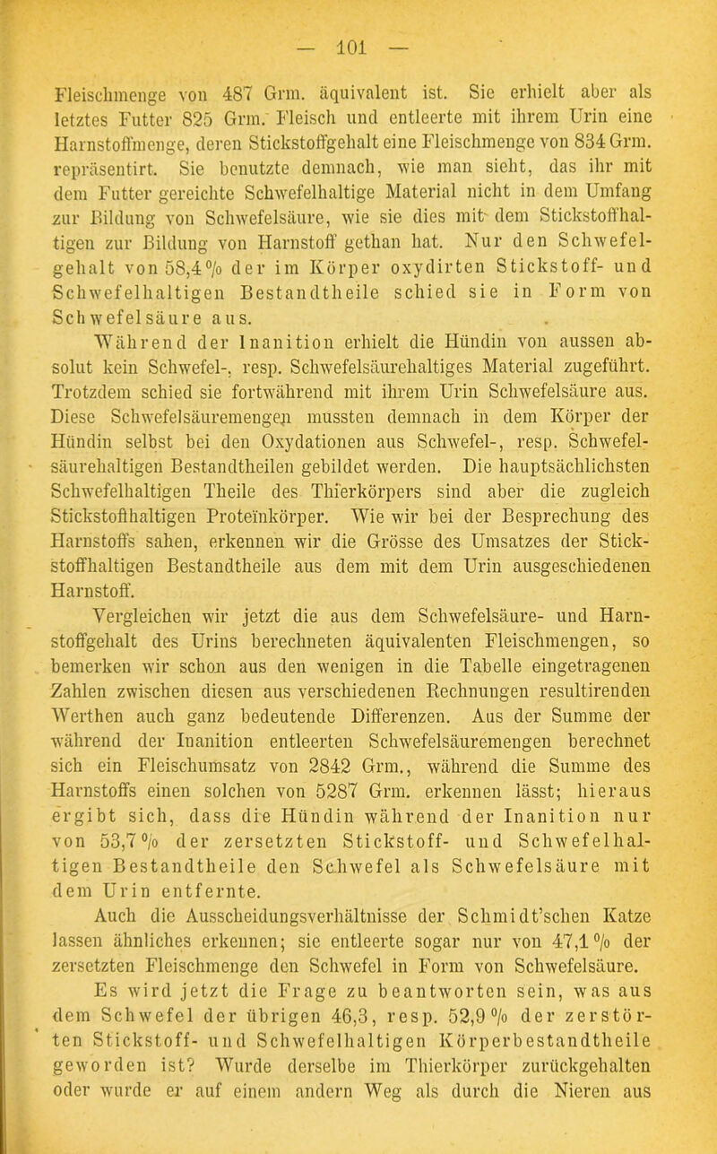 Fleisclnnenge von 487 Grm. äquivalent ist. Sie erhielt aber als letztes Futter 825 Grm. Fleisch und entleerte mit ihrem Urin eine Harnstoffmenge, deren Stickstoffgehalt eine Fleischmenge von 834 Grm. repräsentirt. Sie benutzte demnach, wie man sieht, das ihr mit dem Futter gereichte Schwefelhaltige Material nicht in dem Umfang zur Bildung von Schwefelsäure, wie sie dies mit- dem Stickstoffhal- tigen zur Bildung von Harnstoff gethan hat. Nur den Schwefel- gehalt von 5S,4°/o der im Körper oxydirten Stickstoff- und Schwefelhaltigen Bestandtheile schied sie in Form von Schwefelsäure aus. Während der Inanition erhielt die Hündin von aussen ab- solut kein Schwefel-, resp. Schwefelsäurehaltiges Material zugeführt. Trotzdem schied sie fortwährend mit ihrem Urin Schwefelsäure aus. Diese Schwefelsäuremengeji mussten demnach in dem Körper der Hündin selbst bei den Oxydationen aus Schwefel-, resp. Schwefel- säurehaltigen Bestandtheilen gebildet werden. Die hauptsächlichsten Schwefelhaltigen Theile des Thierkörpers sind aber die zugleich Stickstoffhaltigen Proteinkörper. Wie wir bei der Besprechung des Harnstoffs sahen, erkennen wir die Grösse des Umsatzes der Stick- stoffhaltigen Bestandtheile aus dem mit dem Urin ausgeschiedenen Harnstoff. Vergleichen wir jetzt die aus dem Schwefelsäure- und Harn- stoffgehalt des Urins berechneten äquivalenten Fleischmengen, so bemerken wir schon aus den wenigen in die Tabelle eingetragenen Zahlen zwischen diesen aus verschiedenen Rechnungen resultirenden Werthen auch ganz bedeutende Differenzen. Aus der Summe der während der Inanition entleerten Schwefelsäuremengen berechnet sich ein Fleischumsatz von 2842 Grm., während die Summe des Harnstoffs einen solchen von 5287 Grm. erkennen lässt; hieraus ergibt sich, dass die Hündin während der Inanition nur von 53,7 °/o der zersetzten Stickstoff- und Schwefelhal- tigen Bestandtheile den Schwefel als Schwefelsäure mit dem Urin entfernte. Auch die Ausscheidungsverhältnisse der Schmidt’schen Katze lassen ähnliches erkennen; sie entleerte sogar nur von 47,1 °/o der zersetzten Fleischmenge den Schwefel in Form von Schwefelsäure. Es wird jetzt die Frage zu beantworten sein, was aus dem Schwefel der übrigen 46,3, resp. 52,9 °/o der zerstör- ten Stickstoff- und Schwefelhaltigen Körperbestandtheile geworden ist? Wurde derselbe im Thierkörper zurückgehalten oder wurde er auf einem andern Weg als durch die Nieren aus