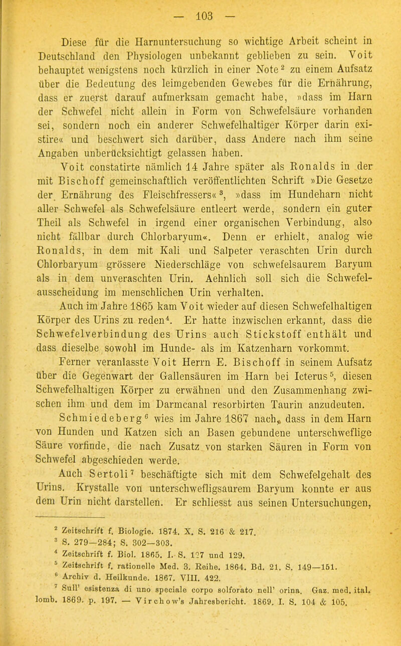 Diese für die Harnuntersuchung so wichtige Arbeit scheint in Deutschland den Physiologen unbekannt geblieben zu sein. Voit behauptet wenigstens noch kürzlich in einer Note2 zu einem Aufsatz über die Bedeutung des leimgebenden Gewebes für die Ernährung, dass er zuerst darauf aufmerksam gemacht habe, «dass im Harn der Schwefel nicht allein in Form von Schwefelsäure vorhanden sei, sondern noch ein anderer Schwefelhaltiger Körper darin exi- stire« und beschwert sich darüber, dass Andere nach ihm seine Angaben unberücksichtigt gelassen haben. Voit constatirte nämlich 14 Jahre später als Ronalds in der mit Bischoff gemeinschaftlich verölfentlichten Schrift «Die Gesetze der Ernährung des Fleischfressers«3, «dass im Hundeharn nicht aller Schwefel als Schwefelsäure entleert werde, sondern ein guter Theil als Schwefel in irgend einer organischen Verbindung, also nicht fällbar durch Chlorbaryum«. Denn er erhielt, analog wie Ronalds, in dem mit Kali und Salpeter veraschten Urin durch Chlorbaryum grössere Niederschläge von schwefelsaurem Baryum als in dem unveraschten Urin. Aehnlich soll sich die Schwefel- ausscheidung im menschlichen Urin verhalten. Auch im Jahre 1865 kam Voit wieder auf diesen Schwefelhaltigen Körper des Urins zu reden4. Er hatte inzwischen erkannt, dass die Schwefelverbindung des Urins auch Stickstoff enthält und dass dieselbe sowohl im Hunde- als im Katzenharn vorkommt. Ferner veranlasste Voit Herrn E. Bischoff in seinem Aufsatz über die Gegenwart der Gallensäuren im Harn bei Icterus5, diesen Schwefelhaltigen Körper zu erwähnen und den Zusammenhang zwi- schen ihm und dem im Darmcanal resorbirten Taurin anzudeuten. Schmiedeberg6 wies im Jahre 1867 nach„ dass in dem Harn von Hunden und Katzen sich an Basen gebundene unterschweflige Säure vorfinde, die nach Zusatz von starken Säuren in Form von Schwefel abgeschieden werde. Auch Sertoli7 beschäftigte sich mit dem Schwefelgehalt des Urins. Krystalle von unterschwefligsaurem Baryum konnte er aus dem Urin nicht darstellen. Er schliesst aus seinen Untersuchungen, 2 Zeitschrift f. Biologie. 1874. X. S. 216 & 217, 3 S. 279—284; S. 302—303. 4 Zeitschrift f. Biol. 1865. I. S. 177 und 129. 5 Zeitschrift f. rationelle Med. 3. Reihe. 1864. Bd. 21. S. 149—151. 6 Archiv d. Heilkunde. 1867. VIII. 422. 1 Süll’ esistenza di uno speciale corpo solforato nell’ orina. Gaz. med. ital. lomb. 1869. p. 197. — Virchow’s Jahresbericht. 1869. I. S. 104 & 105,