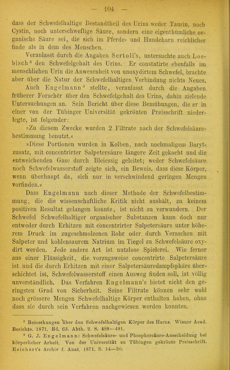 dass der Schwefelhaltige Bestandteil des Urins weder Taurin, noch Cystin, noch unterschweflige Säure, sondern eine eigentümliche or- ganische Säure sei, die sich im Pferde- und Hundeharn reichlicher finde als in dem des Menschen. Veranlasst durch die Angaben Sertoli’s, untersuchte auch Loe- biscli8 den Schwefelgehalt des Urins. Er constatirte ebenfalls im menschlichen Urin die Anwesenheit von unoxydirtem Schwefel, brachte aber über die Natur der Schwefelhaltigen Verbindung nichts Neues. Auch Engelmann9 stellte, veranlasst durch die Angaben früherer Forscher über den Schwefelgehalt des Urins, dahin zielende Untersuchungen an. Sein Bericht über diese Bemühungen, die er in einer von der Tübinger Universität gekrönten Preisschrift nieder- legte, ist folgender: «Zu diesem Zwecke wurden 2 Filtrate nach der Schwefelsäure- bestimmung benutzt.« »Diese Portionen wurden in Kolben, nach nochmaligem Baryt- zusatz, mit concentrirter Salpetersäure längere Zeit gekocht und die entweichenden Gase durch Bleiessig geleitet; weder Schwefelsäure noch Schwefelwasserstoff zeigte sich, ein Beweis, dass diese Körper, wenn überhaupt cla, sich nur in verschwindend geringen Mengen vorfinden.« Dass Engelmann nach dieser Methode der Schwefelbestim- mung, die die wissenschaftliche Kritik nicht aushält, zu keinem positiven Resultat gelangen konnte, ist nicht zu verwundern. Der Schwefel Schwefelhaltiger organischer Substanzen kann doch nur entweder durch Erhitzen mit concentrirter Salpetersäure unter höhe- rem Druck im zugeschmolzenen Rohr oder durch Veraschen mit Salpeter und kohlensaurem Natrium im Tiegel zu Schwefelsäure oxy- dirt werden. Jede andere Art ist nutzlose Spielerei. Wie ferner aus einer Flüssigkeit, die vorzugsweise concentrirte Salpetersäure ist und die durch Erhitzen mit einer Salpetersäuredampfsphäre über- schichtet ist, Schwefelwasserstoff einen Ausweg finden soll, ist völlig unverständlich. Das Verfahren Engelmann’s bietet nicht den ge- ringsten Grad von Sicherheit. Seine Filtrate können sehr wohl noch grössere Mengen Schwefelhaltige Körper enthalten haben, ohne dass sie durch sein Verfahren nachgewiesen werden konnten. 8 Bemerkungen liber den Schwefelhaltigen Körper des Harns. Wiener Acad. Berichte. 1871. Bd. 63. Abth. 2. S. 4S8—491. 9 G. J. Engelmann: Schwefelsäure- und Phosphorsäure-Ausscheidung bei körperlicher Arbeit. Von der Universität zu Tübingen gekrönte Preisschrift. Reich er t’s Archiv f. Anat. 1871. S. 14—30.