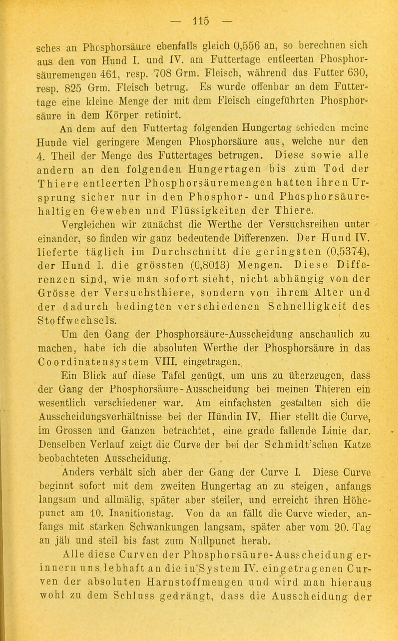 sches an Phosphorsäure ebenfalls gleich 0,556 an, so berechnen sich aus den von Hund I. und IV. am Futtertage entleerten Phosphor- säuremengen 461, resp. 708 Grm. Fleisch, während das Futter 630, resp. 825 Grm. Fleisch betrug. Es wurde offenbar an dem Futter- tage eine kleine Menge der mit dem Fleisch eingeführten Phosphor- säure in dem Körper retinirt. An dem auf den Futtertag folgenden Hungertag schieden meine Hunde viel geringere Mengen Phosphorsäure aus, welche nur den 4. Theil der Menge des Futtertages betrugen. Diese sowie alle andern an den folgenden Hungertagen bis zum Tod der Thiere entleerten Phosphorsäuremengen hatten ihren Ur- sprung sicher nur in den Phosphor- und Phosphor säure- haltigen Geweben und Flüssigkeiten der Thiere. Vergleichen wir zunächst die Werthe der Versuchsreihen unter einander, so finden wir ganz bedeutende Differenzen. Der Hund IV. lieferte täglich im Durchschnitt die geringsten (0,5374), der Hund I. die grössten (0,8013) Mengen. Diese Diffe- renzen sind, wie man sofort sieht, nicht abhängig von der Grösse der Versuchsthiere, sondern von ihrem Alter und der dadurch bedingten verschiedenen Schnelligkeit des Stoffwechsels. Um den Gang der Phosphorsäure-Ausscheidung anschaulich zu machen, habe ich die absoluten Werthe der Phosphorsäure in das CoordinatenSystem VIII. eingetragen.. Ein Blick auf diese Tafel genügt, um uns zu überzeugen, dass der Gang der Phosphorsäure-Ausscheidung bei meinen Thieren ein wesentlich verschiedener war. Am einfachsten gestalten sich die Ausscheidungsverhältnisse bei der Hündin IV. Hier stellt die Curve, im Grossen und Ganzen betrachtet, eine grade fallende Linie dar. Denselben Verlauf zeigt die Curve der bei der Schmidt’schen Katze beobachteten Ausscheidung. Anders verhält sich aber der Gang der Curve I. Diese Curve beginnt sofort mit dem zweiten Hungertag an zu steigen, anfangs langsam und allmälig, später aber steiler, und erreicht ihren Höhe- punct am 10. Inanitionstag. Von da an fällt die Curve wieder, an- fangs mit starken Schwankungen langsam, später aber vom 20. Tag an jäh und steil bis fast zum Nullpunct herab. Alle diese Curven der Phosphorsäure-Ausscheidung er- innern uns lebhaft an die in'System IV. eingetragenen Cur- ven der absoluten Harnstoffmengen und wird man hieraus wohl zu dem Schluss gedrängt, dass die Ausscheidung der