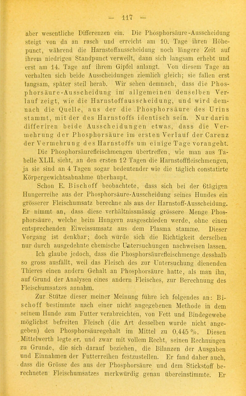aber wesentliche Differenzen ein. Die Phosphorsäure-Ausscheidung steigt von da an rasch und erreicht am 10. Tage ihren Höhe- punct, während die Harnstoffausscheidung noch längere Zeit auf ihrem niedrigen Standpunct verweilt, dann sich langsam erhebt und erst am 14. Tage auf ihrem Gipfel anlangt. Von diesem Tage an verhalten sich beide Ausscheidungen ziemlich gleich; sie fallen erst langsam, später steil herab. Wir sehen demnach, dass die Phos- phorsäure-Ausscheidung im allgemeinen denselben Ver- lauf zeigt, wie die Harnstoffausscheidung, und wird dem- nach die Quelle, aus der die .Phosphorsäure des Urins stammt, mit der des Harnstoffs identisch sein. Nur darin differiren beide Ausscheidungen etwas, dass die Ver- mehrung der Phosphor säure im ersten Verlauf der Carenz der Vermehrung des Harnstoffs um einige Tage vorangeht. Die Phosphorsäurefleischmengen übertreffen, wie man aus Ta- belle XLH. sieht, an den ersten 12 Tagen die Harnstofffleischmengen, ja sie sind an 4 Tagen sogar bedeutender wie die täglich constatirte Körpergewichtsabnahme überhaupt. Schon E. Bisch off beobachtete, dass sich bei der Otägigen Hungerreihe aus der Phosphorsäure-Ausscheidung seines Hundes ein grösserer Fleischumsatz berechne als aus der Harnstoff-Ausscheidung. Er nimmt an, dass diese verhältnissmässig grössere Menge Phos- phorsäure, welche beim Hungern ausgeschieden werde, ohne einen entsprechenden Eiweissumsatz aus dem Plasma stamme. Dieser Vorgang ist denkbar; doch würde sich die Richtigkeit derselben nur durch ausgedehnte chemische Untersuchungen nachweisen lassen. Ich glaube jedoch, dass die Phosphorsäurefleischmenge desshalb so gross ausfällt, weil das Fleisch des zur Untersuchung dienenden Thieres einen andern Gehalt an Phosphorsäure hatte, als man ihn, auf Grund der Analysen eines andern Fleisches, zur Berechnung des Fleischumsatzes annahm. Zur Stütze dieser meiner Meinung führe ich folgendes an: Bi- schof!' bestimmte nach einer nicht angegebenen Methode in dem seinem Hunde zum Futter verabreichten, von Fett und Bindegewebe möglichst befreiten Fleisch (die Art desselben wurde nicht ange- geben) den Phosphorsäuregehalt im Mittel zu 0,445 %. Diesen Mittelwerth legte er, und zwar mit vollem Recht, seinen Rechnungen zu Grunde, die sich darauf beziehen, die Bilanzen der Ausgaben und Einnahmen der Futterreihen festzustellen. Er fand daher auch, dass die Grösse des aus der Phosphorsäure und dem Stickstoff be- rechneten Fleischumsatzes merkwürdig genau übereinstimmte. Er