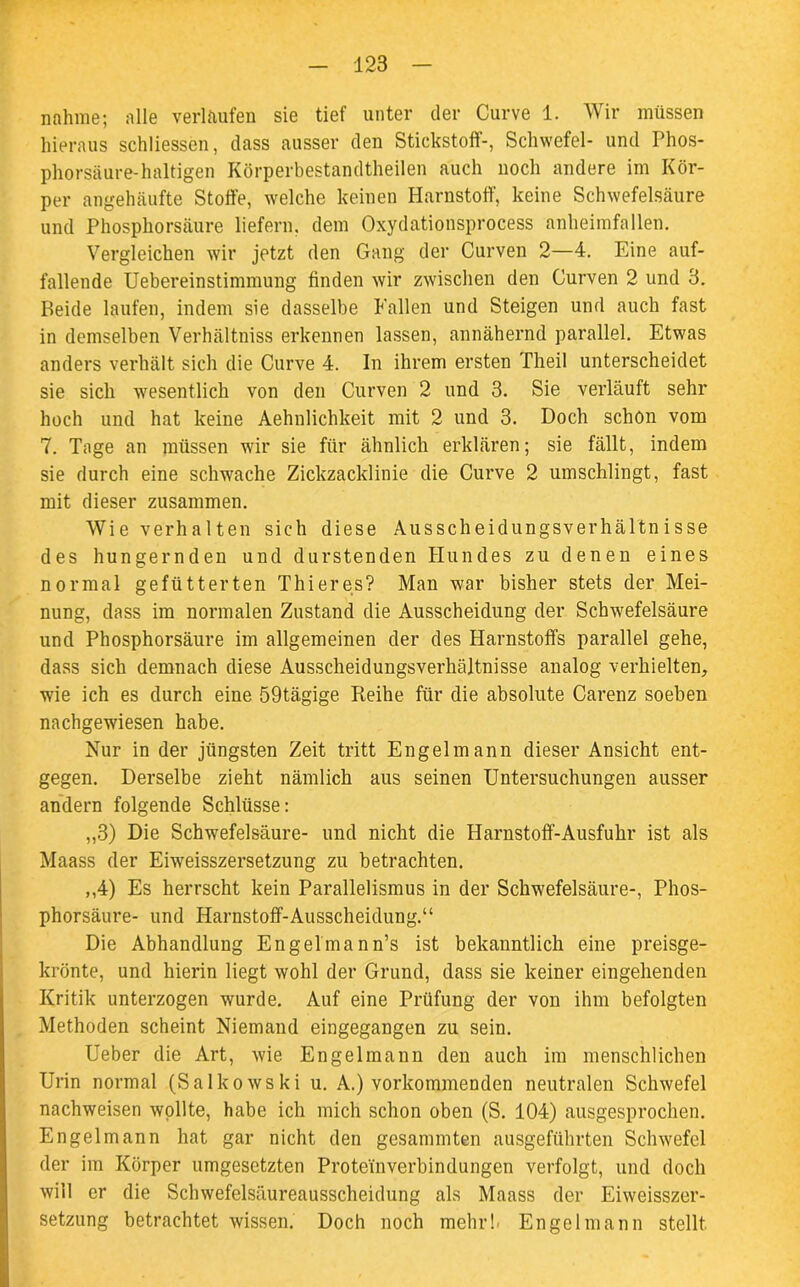 nähme; alle verlaufen sie tief unter der Curve 1. Wir müssen hieraus schlossen, dass ausser den Stickstoff-, Schwefel- und Phos- phorsäure-haltigen Körperbestandtheilen auch noch andere im Kör- per angehäufte Stoffe, welche keinen Harnstoff, keine Schwefelsäure und Phosphorsäure liefern, dem Oxydationsprocess anheimfallen. Vergleichen wir jetzt den Gang der Curven 2—4. Eine auf- fallende Uebereinstinnnung finden wir zwischen den Curven 2 und 3. Beide laufen, indem sie dasselbe Fallen und Steigen und auch fast in demselben Verhältnis erkennen lassen, annähernd parallel. Etwas anders verhält sich die Curve 4. In ihrem ersten Theil unterscheidet sie sich wesentlich von den Curven 2 und 3. Sie verläuft sehr hoch und hat keine Aehnlichkeit mit 2 und 3. Doch schon vom 7. Tage an müssen wir sie für ähnlich erklären; sie fällt, indem sie durch eine schwache Zickzacklinie die Curve 2 umschlingt, fast mit dieser zusammen. Wie verhalten sich diese Ausscheidungsverhältnisse des hungernden und durstenden Hundes zu denen eines normal gefütterten Thier es? Man war bisher stets der Mei- nung, dass im normalen Zustand die Ausscheidung der Schwefelsäure und Phosphorsäure im allgemeinen der des Harnstoffs parallel gehe, dass sich demnach diese Ausscheidungsverhältnisse analog verhielten, wie ich es durch eine 59tägige Reihe für die absolute Carenz soeben nachgewiesen habe. Nur in der jüngsten Zeit tritt Engelmann dieser Ansicht ent- gegen. Derselbe zieht nämlich aus seinen Untersuchungen ausser andern folgende Schlüsse: „3) Die Schwefelsäure- und nicht die Harnstoff-Ausfuhr ist als Maass der Eiweisszersetzung zu betrachten. ,,4) Es herrscht kein Parallelismus in der Schwefelsäure-, Phos- phorsäure- und Harnstoff-Ausscheidung.“ Die Abhandlung Engelmann’s ist bekanntlich eine preisge- krönte, und hierin liegt wohl der Grund, dass sie keiner eingehenden Kritik unterzogen wurde. Auf eine Prüfung der von ihm befolgten Methoden scheint Niemand eingegangen zu sein. Ueber die Art, wie Engelmann den auch im menschlichen Urin normal (Salkowski u. A.) vorkommenden neutralen Schwefel nachweisen wollte, habe ich mich schon oben (S. 104) ausgesprochen. Engelmann hat gar nicht den gesammten ausgeführten Schwefel der im Körper umgesetzten Proteinverbindungen verfolgt, und doch will er die Schwefelsäureausscheidung als Maass der Eiweisszer- setzung betrachtet wissen. Doch noch mehr!- Engelmann stellt