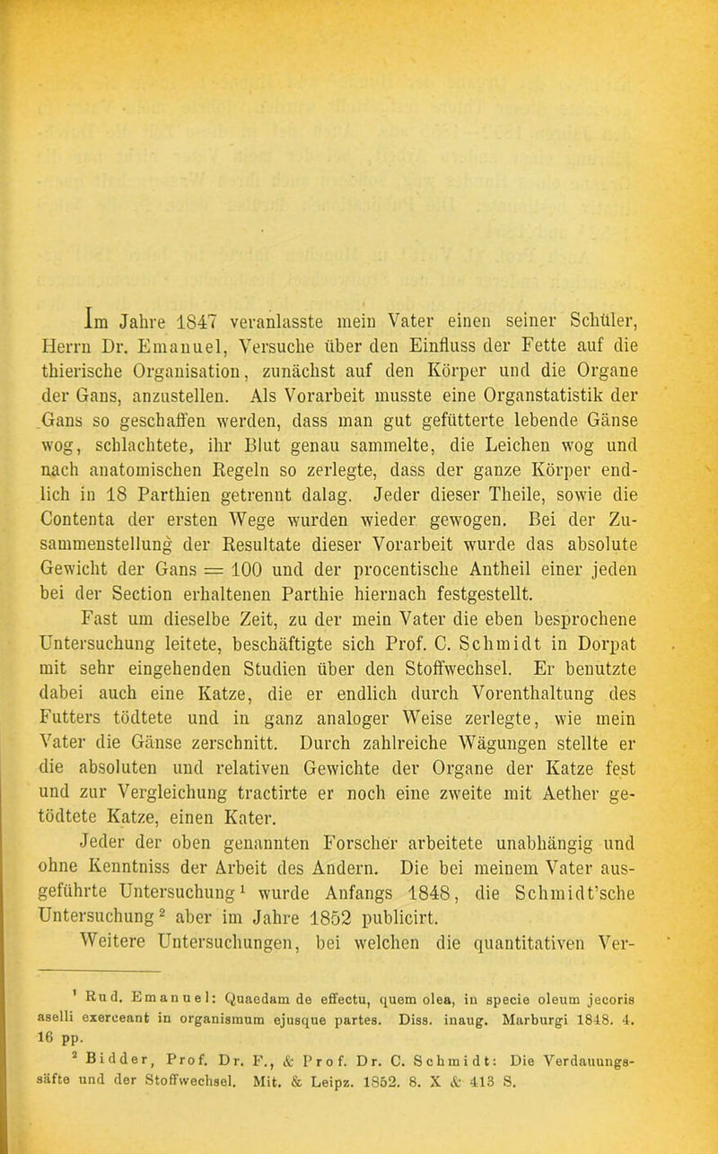 Im Jahre 1847 veranlasste mein Vater einen seiner Schüler, Herrn Dr. Emanuel, Versuche über den Einfluss der Fette auf die thierische Organisation, zunächst auf den Körper und die Organe der Gans, anzustellen. Als Vorarbeit musste eine Organstatistik der Gans so geschaffen werden, dass man gut gefütterte lebende Gänse wog, schlachtete, ihr Blut genau sammelte, die Leichen wog und nach anatomischen Regeln so zerlegte, dass der ganze Körper end- lich in 18 Parthien getrennt dalag. Jeder dieser Theile, sowie die Contenta der ersten Wege wurden wieder gewogen. Bei der Zu- sammenstellung der Resultate dieser Vorarbeit wurde das absolute Gewicht der Gans = 100 und der procentische Antheil einer jeden bei der Section erhaltenen Parthie hiernach festgestellt. Fast um dieselbe Zeit, zu der mein Vater die eben besprochene Untersuchung leitete, beschäftigte sich Prof. C. Schmidt in Dorpat mit sehr eingehenden Studien über den Stoffwechsel. Er benutzte dabei auch eine Katze, die er endlich durch Vorenthaltung des Futters tödtete und in ganz analoger Weise zerlegte, wie mein Vater die Gänse zerschnitt. Durch zahlreiche Wägungen stellte er die absoluten und relativen Gewichte der Organe der Katze fest und zur Vergleichung tractirte er noch eine zweite mit Aether ge- tödtete Katze, einen Kater. Jeder der oben genannten Forscher arbeitete unabhängig und ohne Kenntniss der Arbeit des Andern. Die bei meinem Vater aus- geführte Untersuchung1 wurde Anfangs 1848, die Schmidt’sche Untersuchung 2 aber im Jahre 1852 publicirt. Weitere Untersuchungen, bei welchen die quantitativen Ver- 1 Rud. Emanuel: Quaedam de effectu, quem olea, in specie oleum jecoris aselli exereeant in organismum ejusque partes. Diss. inaug. Marburgi 1848. 4. 16 pp. 2 Bidder, Prof. Dr. F., & Prof. Dr. C. Schmidt: Die Verdauungs-