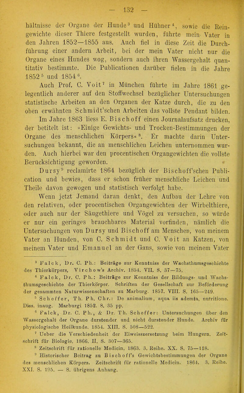 hältnisse dev Organe der Hunde3 4 und Hühner1, sowie die Rein- gewichte dieser Thiere festgestellt wurden, führte mein Vater in den Jahren 1852—1855 aus. Auch fiel in diese Zeit die Durch- führung einer andern Arbeit, bei der mein Vater nicht nur die Organe eines Hundes wog, sondern auch ihren Wassergehalt quan- titativ bestimmte. Die Publicationen darüber fielen in die Jahre 18525 6 und 1854«. Auch Prof. C. Voit7 in München führte im Jahre 1861 ge- legentlich anderer auf den Stoffwechsel bezüglicher Untersuchungen statistische Arbeiten an den Organen der Katze durch, die zu den oben erwähnten Schmidt’schen Arbeiten das vollste Pendant bilden. Im Jahre 1863 liess E. Bisch off einen Journalaufsatz drucken, der betitelt ist: »Einige Gewichts- und Trocken-Bestimmungen der Organe des menschlichen Körpers«8. Er machte darin Unter- suchungen bekannt, die an menschlichen Leichen unternommen wur- den. Auch hierbei war den procentischen Organgewichten die vollste Berücksichtigung geworden. Dursy9 reclamirte 1864 bezüglich der Bischoff’schen Publi- cation und bewies, dass er schon früher menschliche Leichen und Theile davon gewogen und statistisch verfolgt habe. Wenn jetzt Jemand daran denkt, den Aufbau der Lehre von den relativen, oder procentischen Organgewichten der Wirbelthiere, oder auch nur der Säugethiere und Vögel zu versuchen, so würde er nur ein geringes brauchbares Material vorfinden, nämlich die Untersuchungen von Dursy und Bischoff am Menschen, von meinem Vater an Hunden, von C. Schmidt und C. Voit an Katzen, von meinem Vater und Emanuel an der Gans, sowie von meinem Vater 3 Falck, Dr. C. Ph.: Beiträge zur Kenntniss der Wachsthnmsgeschichte des Thierkörpers. Virchow’s Archiv. 1854. VII. S. 37 — 75. 4 Falck, Dr. C. Ph.: Beiträge zur Kenntniss der Bilduugs- und Waclis- thumsgeschichte der Tbierkörper. Schriften der Gesellschaft zur Beförderung der gesammten Naturwissenschaften zu Marburg. 1857. VIII. S. 165—249. 5 Sch eff er, Th. P h. Chr.: De animalium, aqua iis ademta, nutritione. Diss. inaug. Marburgi 1852. 8. 35 pp. 6 Falck, Dr. C. Ph., & Dr. Th. Scheffer: Untersuchungen über den Wassergehalt der Organe durstender und nicht durstender Hunde. Archiv für physiologische Heilkunde. 1854. XIII. S. 508—522. 7 Ueber die Verschiedenheit der Eiweisszersetzung beim Hungern. Zeit- schrift für Biologie. 18G6. II. S. 307—365. 8 Zeitschrift für rationelle Medicin. 1863. 3. Reihe. XX. S. 75—IIS. 9 Historischer Beitrag zu Bischoff’s Gewichtsbestimmungen der Organe des menschlichen Körpers. Zeitschrift für rationelle Medicin. 1864. 3. Reihe. XXL S. 195. — S. übrigens Anhang.