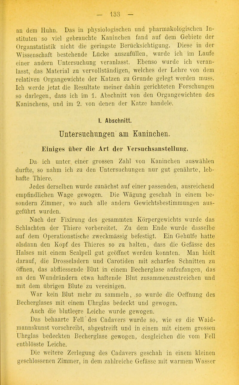 an dem Huhn. Das in physiologischen und pharmakologischen In- stituten so viel gebrauchte Kaninchen fand auf dem Gebiete der Organstatistik nicht die geringste Berücksichtigung. Diese in der Wissenschaft bestehende Lücke auszufüllen, wurde ich im Laufe einer andern Untersuchung veranlasst. Ebenso wurde ich veran- lasst, das Material zu vervollständigen, welches der Lehre von dem relativen Organgewichte der Katzen zu Grunde gelegt werden muss. Ich werde jetzt die Resultate meiner dahin gerichteten Forschungen so darlegen, dass ich im 1. Abschnitt von den Organgewichten des Kaninchens, und im 2. von denen der Katze handele. I. Abschnitt. Untersuchungen am Kaninchen. Einiges über die Art der Versuchsanstelluug. Da ich unter einer grossen Zahl von Kaninchen auswählen durfte, so nahm ich zu den Untersuchungen nur gut genährte, leb- hafte Thiere. Jedes derselben wurde zunächst auf einer passenden, ausreichend empfindlichen Wage gewogen. Die Wägung geschah in einem be- sondern Zimmer, wo auch alle andern Gewichtsbestimmungen aus- geführt wurden. Nach der Fixirung des gesammten Körpergewichts wurde das Schlachten der Thiere vorbereitet. Zu dem Ende wurde dasselbe auf dem Operationstische zweckmässig befestigt. Ein Gehülfe hatte alsdann den Kopf des Thieres so zu halten, dass die Gefässe des Halses mit einem Scalpell gut geöffnet werden konnten. Man hielt darauf, die Drosseladern und Carotiden mit scharfen Schnitten zu öffnen, das abfliessende Blut in einem Becherglase aufzufangen, das an den Wundrändern etwa haftende Blut zusammenzustreichen und mit dem übrigen Blute zu vereinigen. War kein Blut mehr zu sammeln, so wurde die Oeffnung des Becherglases mit einem Uhrglas bedeckt und gewogen. Auch die blutlegre Leiche wurde gewogen. Das behaarte Fell des Cadavers wurde so, wie es die Waid- mannskunst vorschreibt, abgestreift und in einem mit einem grossen Uhrglas bedeckten Becherglase gewogen, desgleichen die vom Fell entblösste Leiche. Die weitere Zerlegung des Cadavers geschah in einem kleinen geschlossenen Zimmer, in dem zahlreiche Gefässe mit warmem Wasser