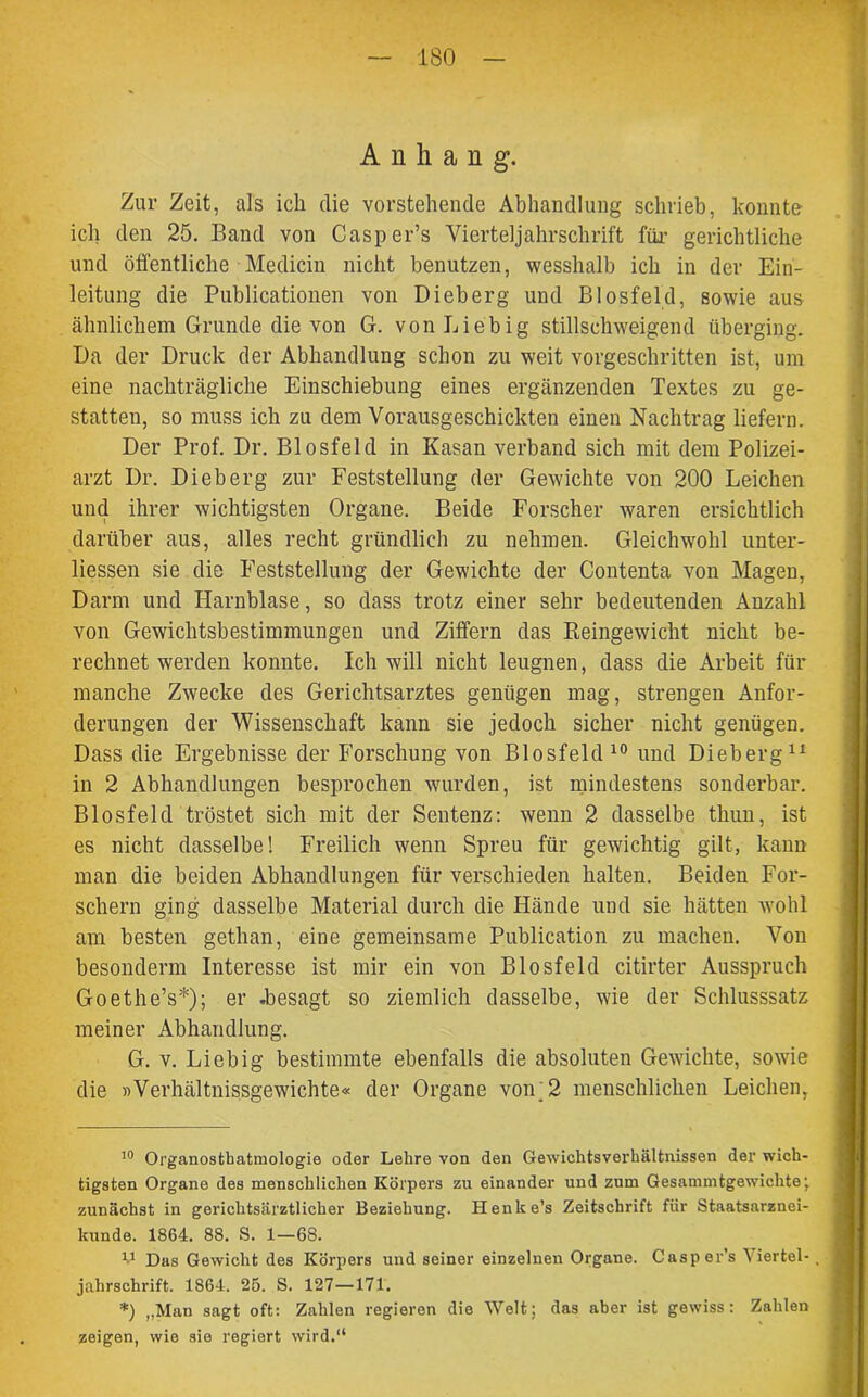 Anhang. Zur Zeit, als ich die vorstehende Abhandlung schrieb, konnte ich den 25. Band von Casper’s Vierteljahrschrift für gerichtliche und öffentliche Medicin nicht benutzen, wesshalb ich in der Ein- leitung die Publicationen von Dieberg und Biosfeld, sowie aus ähnlichem Grunde die von G. von Liebig stillschweigend überging. Da der Druck der Abhandlung schon zu weit vorgeschritten ist, um eine nachträgliche Einschiebung eines ergänzenden Textes zu ge- statten, so muss ich zu dem Vorausgeschickten einen Nachtrag liefern. Der Prof. Dr. Blosfeld in Kasan verband sich mit dem Polizei- arzt Dr. Dieberg zur Feststellung der Gewichte von 200 Leichen und ihrer wichtigsten Organe. Beide Forscher waren ersichtlich darüber aus, alles recht gründlich zu nehmen. Gleichwohl unter- liessen sie die Feststellung der Gewichte der Contenta von Magen, Darm und Harnblase, so dass trotz einer sehr bedeutenden Anzahl von Gewichtsbestimmungen und Ziffern das Reingewicht nicht be- rechnet werden konnte. Ich will nicht leugnen, dass die Arbeit für manche Zwecke des Gerichtsarztes genügen mag, strengen Anfor- derungen der Wissenschaft kann sie jedoch sicher nicht genügen. Dass die Ergebnisse der Forschung von Blosfeld 10 und Dieberg11 in 2 Abhandlungen besprochen wurden, ist mindestens sonderbar. Blosfeld tröstet sich mit der Sentenz: wenn 2 dasselbe thun, ist es nicht dasselbe! Freilich wenn Spreu für gewichtig gilt, kann man die beiden Abhandlungen für verschieden halten. Beiden For- schern ging dasselbe Material durch die Hände und sie hätten wohl am besten gethan, eine gemeinsame Publication zu machen. Von besonderm Interesse ist mir ein von Blosfeld citirter Ausspruch Goethe’s* *); er .besagt so ziemlich dasselbe, -wie der Schlusssatz meiner Abhandlung. G. v. Liebig bestimmte ebenfalls die absoluten Gewichte, sowie die »Verhältnissgewichte« der Organe von;2 menschlichen Leichen, 10 Organostbatmologie oder Lehre von den Gewichtsverhältnissen der wich- tigsten Organe des menschlichen Körpers zu einander und zum Gesammtgewichte; zunächst in gerichtsärztlicher Beziehung. Henke’s Zeitschrift für Staatsarznei- kunde. 1864. 88. S. 1—68. V Das Gewicht des Körpers und seiner einzelnen Organe. Casper’s Viertel- . jahrschrift. 1864. 25. S. 127—171. *) „Man sagt oft: Zahlen regieren die Welt; das aber ist gewiss: Zahlen zeigen, wie sie regiert wird.“